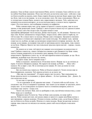 ръмжене. Това не беше съвсем чувствената Рейес, когото познавах. Едно събитие не е акт
на любов.Това беше наказание. И все пак той успя да постигне само едно - изба мен л още
по-близо до ръба на скалата, която беше открита бездна на екстази.Знаех какво иска. Боли
ме, боли, така че не ми пукаше, че аз не споделям с него. Но това е невъзможно. Мога да
го почувствам толкова бързо, колкото мен, нарастващото желание. Той е действал под
влиянието на ослепителна ярост, но не на последно място е силна и чиста, първична
страст. И в този смисъл, ние подбираме помежду си перфектно.
Рейес лежеше върху мен, да ме държи за гърлото с едната си ръка, така че да не
трепва, и още разкопчава дънки. Грабнах с двете си ръце в косата му и го дръпна в самия
момент, когато той е бил вътре в мен. В същия момент в мен
процъфтява фойерверки чиста наслада. Дишах във въздуха, че той дишаше. Опитах го на
вкус език. Когато движението е твърде бързо, твърде силен, забих нокти в гърба му, но
той не спря. Не е имало място за наслада. Имаше само отмъщение. Целувките изискани
вина и пламък и стомана като ширещата като всеки нов удар. По някакво чудо, тремор
стават все по-дълбоко, ме кара да настръхвам непрестанното изгарящо желание. Да, той
искаше да ме накаже, но въпреки това, кой ги притежава цялото това време, гняв, никога
не ме боли. Обратно. Цялото ми тяло покълнали трънлив стреля екстази - горещо, гладни,
ненаситна.
Но никога не се знае, той просто ме накажат или получаване на удоволствие от
това? Грабнах главата му, докато той яростно изкован в мен.Дишането му беше тежко,
тялото толкова напрегната, че на пипане е като мрамор. И аз го направих
немислимото. Прошепна в ухото му, че той най-вероятно никога не искаше да чуе. Но аз
трябваше да разбера къде мислите му скочат.
- Същото нещо, което направи за вас ?
Рейес се вцепени . вкаменелости. И ми вика тялото. Искаше му се да стигнем до
върха. Стигнете обещаната награда. Но сърцето ми искаше да Рейес . Иска той е
наоколо. Не се карат с мен. Не се опитваш да ме накаже. И с мен да поеме по този
невероятен вълна.
Бях на стената над главата си. Рейес се блъсна в ръката й. Телата ни все още са
били прикрепени, залепени. Той докосна устните си до ухото ми:
- Все още ме съжаляваш? - И захапа меката част на ухото. Чрез впръскване на
болка прониза тялото и следващата ул флаш забавно. - Аз съм чудовище, Дъч . Демон. Аз
съм недостоен за вас.
Аз все още го прегърна .
- Аз не съжалявам за теб, красива моя човек. - Стиснати зъби на лоб-силна. - Аз
споделям с вас. И не го направите чудовище. Ако искате да ме накаже за чувствата, които
според мен - аз си сложа ръката на задните части и стоманена ламарина, които го
получават още повече - тогава стоя.
Тялото ми спечели. Heat, като се разбърква в мен, настойчиво поиска изход, а само
Рейес може да го освободи.
Намерени мина Устните му. Това не беше една целувка, но нещо груб и
жесток. Рейес пиеше като мен, ми вдъхна сякаш аз просто го държи жив.Всяка клетка в
мен трепереше с вкусна налягане. Отново и отново, дълбоко в мен, да ме блъска Рейес е
все по-близо и по-близо до ръба. Изчезна от стаята въздуха. Вътре ми растеше вълна от
гореща лава става все по-високо и по-високо, докато най-после избухна в мен кипи
морето.
 