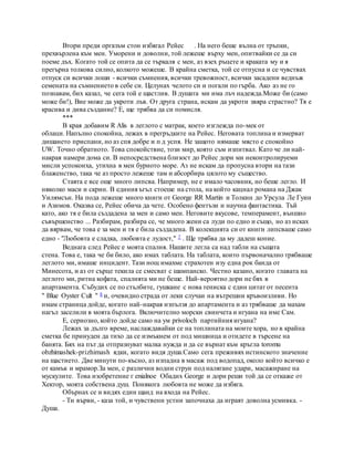 Втори преди оргазъм стон избягал Рейес . На него беше вълна от тръпки,
прехвърлена към мен. Уморени и доволни, той лежеше върху мен, опитвайки се да си
поеме дъх. Когато той се опита да се търкаля с мен, аз взех ръцете и краката му и я
прегърна толкова силно, колкото можеше. В крайна сметка, той се отпусна и се чувствах
отпуск си всички лоши - всички съмнения, всички тревожност, всички засадени веднъж
семената на съмнението в себе си. Целунах челото си и погали по гърба. Ако аз не го
познавам, бих казал, че сега той е щастлив. В душата ми има лъч надежда.Може би (само
може би!), Вие може да укроти лъв. От друга страна, искам да укроти звяра страстно? Тя е
красива и дива създание? Е, ще трябва да си помисля.
***
В края добавим R Alis в леглото с матрак, което изглежда по-мек от
облаци. Напълно спокойна, лежах в прегръдките на Рейес. Неговата топлина и измерват
дишането приспани, но аз спя добре и п д успя. Не защото нямаше място е спокойно
UW. Точно обратното. Това спокойствие, този мир, която съм изпитвал. Като че ли най-
накрая намери дома си. В непосредствена близост до Рейес дори ми неконтролируеми
мисли успокоиха, утихна в мен бурното море. Аз не искам да пропусна втори на тази
блаженство, така че аз просто лежеше там и абсорбира цялото му същество.
Стаята е все още много липсва. Например, не е имало часовник, но беше легло. И
няколко маси и скрин. В единия ъгъл стоеше на стола, на който кацнал романа на Джак
Уилямсън. На пода лежеше много книги от George RR Martin и Толкин до Урсула Ле Гуин
и Азимов. Оказва се, Рейес обича да чете. Особено фентъзи и научна фантастика. Тъй
като, ако тя е била създадена за мен и само мен. Неговите вкусове, темперамент, външно
съвършенство ... Разбирам, разбира се, че много жени са луди по едно и също, но аз исках
да вярвам, че това е за мен и тя е била създадена. В колекцията си от книги липсваше само
едно - "Любовта е сладка, любовта е лудост," 7 . Ще трябва да му дадеш копие.
Веднага след Рейес е моята спалня. Нашите легла са над табли на същата
стена. Това е, така че би било, ако имах таблата. На таблата, които първоначално трябваше
леглото ми, имаше инцидент. Тази нощ имахме страхотен изу една рок банда от
Минесота, и аз от сърце текила се смесват с шампанско. Честно казано, когато главата на
леглото ми, ритна кофата, спалнята ми не беше. Най-вероятно дори не бях в
апартамента. Събудих се по стълбите, гушкане с нова тениска с един цитат от песента
" Blue Oyster Cult " 8 и, очевидно страда от леки случаи на вътрешни кръвоизливи. Но
имам страница дойде, когато най-накрая изпълзя до апартамента и аз трябваше да махам
нагъл заселили в моята бърлога. Включително морски свинчета и игуана на име Сам.
Е, сериозно, който дойде само на ум privoloch партийния игуана?
Лежах за дълго време, наслаждавайки се на топлината на моите хора, но в крайна
сметка бе принуден да тихо да се измъкнем от под мишница и отидете в търсене на
банята. Бях на път да отпразнуват малка нужда и да се върнат към кръгла toromu
obzhimashek-prizhimash ядки, когато видя душа.Само сега преживях истинското значение
на щастието. Две минути по-късно, аз изпадна в масаж под водопад, около който всичко е
от камък и мрамор.За мен, с различни водни струи под налягане удари, масажиране на
мускулите. Това изобретение г enialnoe Обадих George и дори реши той да се откаже от
Хектор, моята собствена душ. Понякога любовта не може да избяга.
Обърнах се и видях един щанд на входа на Рейес.
- Ти върви, - каза той, и чувствени устни започнаха да играят доволна усмивка. -
Душа.
 