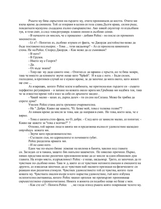 Ръцете му бяха скръстени на гърдите му, очите проникнали до костта. Очите ми
взеха време да свикнеш. Той се изправи в целия си гола слава.Дълги крака, силни ръце,
повдигнати мускулна създадена пълно съвършенство. Ако някой скулптор го издълбани
тук, в този свят, а след това ретушира плавни линии и дълбоки сенки.
- В началото си мислех, че е прекалено - добавя Рейес - но после си промених
мнението си.
- Lt е? - Попитах аз, дълбоко изумен от факта, че Джордж достойнство може да
бъде поставено под въпрос. - Това ... този шедьовър? - Аз се просна на каменната
стена. Не на Рейес. Според Джордж. - Как може да се съмнявам?
- В него?
- В Грузия.
- Името му е Георги?
- Да.
- От къде знаеш?
- Току-що му даде самото име. - Опитахсе да щракна с пръсти, но те бяха мокри,
така че вместо да кликнете звучи нещо като "Splash". И в ада с него. - Бъди силен,
господине, в противен случай не е нужно време, за да започне да мига окото, като живот
ще сме ...
Аз изкрещях, когато Рейес влезе в кабината, ме притисна към гърдите си - същото
перфектно ретуширани - и хапане на кожата около врата ми.Гръбнака ми надбяга ток, така
че за известно време той е взел за себе си дръпнете заедно .
- Чакай малко - казах аз, дърпа далеч - ти си син на Сатана. Може би трябва да
спрете дума?
Ухилен Рейес стана доста греховно очарователна.
- На " Добре. Какво ще кажете, "О, Боже мой, това е толкова голям!"?
Аз нямам време да мисля за това, как да направя в смях. Но това, което каза, че е
вярно.
- Това е цялата стоп-фраза, но О, добре. - След като се замисли малко, аз попитах: -
Какво ще кажете за "това е всичко?" ?
Отново, той зарови лице в шията ми и предизвика вълна от удоволствие каскадно
omyvshuyu кожата ми.
- Звучи като предизвикателство.
- Съгласен съм, но адреналинът и почивките губят.
Рейес разделиха краката ми.
- И не само него.
Един час по-късно бяхме лежеше на килима в банята, хавлии под главата
си. Загледах се в тавана, защото бях напълно зашеметен. По няколко причини. Първо,
нямах представа колко различни приложения може да се мисли за един обикновен душ
главата. На второ място, издръжливост Рейес - е нещо, шедьовър. Трето, аз започнах да го
чувствам по-дълбоко ниво. Така w д, както аз се чувствам неговите емоции и емоциите на
другите, аз изведнъж започнах да се чувствам най-малките признаци на физическите си
реакции към различни стимули. Чувствах удоволствието той се чувства, когато гали
кожата му. Чувствата овални вътре в него нараства удоволствие, тъй като избухна
ослепителна светкавица, когато Рейес хванат оргазъм ме прехвърлят проникваща
свръхестествено страхопочитание. Никога в живота си подобно нещо не беше с мен.
- Как сте си? - Попита Рейес , ме гледа изпод ръката която покриваше челото му.
 