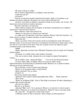 - Не може да бъде по-добре .
Той ме хвана за брадичката и се обърна с лице към него.
- Сериозно, как си?
- В смисъл?
Току-що се повози на влакче в увеселителен парк с турбо, и съм живял, за да
разкаже потомците приказка. Възможно ли е след това се чувствам зле?
- Колкото и да искам да вярвам, в противен случай, не съм дошъл тук за това - той
кимна към последствията от нашите ексцесии.
Неговата сериозност ме изненада.
- Имах няколко въпроса. Но не очаквах, че ще бъде в настроение да се справят с
трогателно и чувствителна глупости.
Рейес докосна с пръст към устните ми.
- Зависи от това, което се докосна и се чувстват.
- Е, добре ясно. По принцип, аз ще бъда откровен. Всичко това е без значение - Аз
също посочи, следите от нашите ексцесии, но само изглежда.
- Наистина Ли?
- Може ли да бъде. Онзи ден получих писмо по електронната поща. Посланик в
Нигерия пише, че съм наследи милиони от нигерийски чичо.Посланик държи пари у дома,
все още не е в състояние да ми мине. Току-що се прави в името му превод за две и
половина хиляди, един милион мина.
- Simple.
- Нямах представа, че имам чичо в Нигерия. Очевидно, сега си глупав млн I нямаше
нужда изобщо.
- Изглежда, че е добър човек, това е вашият посланик.
- Тук съм, за едно и също. Длъжни сме да го изпрати в сирене благодарност
главата.
- Но аз загубих залог - продължи Рейес . - Сега аз ви два милиона дължим.
- И това е вярно. Щях да забравя. Мога ли да получа пари в малки
вероизповедания, несъвместими със серийния номер? Виждате ли, от време на време
обичам да гледам стриптийз клуб .
Той се усмихна, а после отново стана сериозен.
- Искаш ли да ми кажеш какво те притеснява?
- Имам опасения? Уау, не знаех.
- Гаджето ти.
Погледнах удивено към душата.
- Джордж? Това е просто преминаване фантазия, Рейес . Нищо сериозно.
- Друг гадже.
- Знаете ли за Мъртво Дъф? - Кога е? Ние Дъф се запознали. И тайно. Например, в
опушен бар, в тъмен коридор.
- Не, Не Съм. Други .
Мислех, че за момент:
- Донован? Biker пич? - Аз го пропусна. Жалко е, че повечето от моите гаджета
накрая избяга в Мексико, не за да бъде зад решетките. Може би това е за да кажа нещо.
- Не, още един ... По дяволите, колко имаш гадже?
- А Herman, пазач на "Руй и напитки", който говори с целина, разчитат?
 
