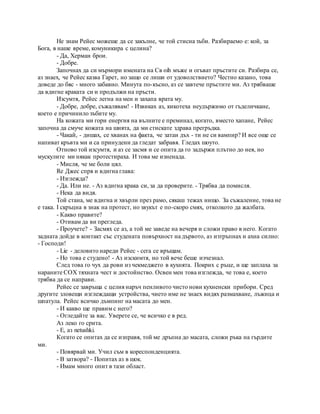 Не знам Рейес можеше да се закълне, че той стисна зъби. Разбираемо е: кой, за
Бога, в наше време, комуникира с целина?
- Да, Херман брои.
- Добре.
Започнах да си мърмори имената на Св oih мъже и огъват пръстите си. Разбира се,
аз знаех, че Рейес казва Гарет, но защо се лиши от удоволствието? Честно казано, това
доведе до бяс - много забавно. Минута по-късно, аз се завтече пръстите ми. Аз трябваше
да вдигне краката си и продължи на пръсти.
Изсумтя, Рейес легна на мен и захапа врата му.
- Добре, добре, съжалявам! - Извиках аз, кикотеха неудържимо от гъделичкане,
което е причинило зъбите му.
На кожата ми гори енергия на вълните е преминал, когато, вместо хапане, Рейес
започна да смуче кожата на шията, да ми стискате здрава прегръдка.
- Чакай, - дишах, се хванах на факта, че затаи дъх - ти не си вампир? И все още се
напиват кръвта ми и са принудени да гледат забравя. Гледах шоуто.
Отново той изсумтя, и аз се засмя и се опита да го задържи плътно до нея, но
мускулите ми някак протестираха. И това ме изненада.
- Мисля, че ме боли цял.
Re Джес спря и вдигна глава:
- Изглежда?
- Да. Или не. - Аз вдигна крака си, за да проверите. - Трябва да помисля.
- Нека да видя.
Той стана, ме вдигна и хвърли през рамо, сякаш тежах нищо. За съжаление, това не
е така. I скръцна в знак на протест, но звукът е по-скоро смях, отколкото да жалбата.
- Какво правите?
- Отивам да ви прегледа.
- Проучете? - Засмях се аз, а той ме заведе на вечеря и сложи право в него. Когато
задната дойде в контакт със студената повърхност на дървото, аз изтръпнах и ахна силно:
- Господи!
- Lie - деловито нареди Рейес - сега се връщам.
- Но това е студено! - Аз изскимтя, но той вече беше изчезнал.
След това го чух да рови из чекмеджето в кухнята. Покрих с ръце, и ще заплаха за
нараните СОХ тяхната чест и достойнство. Освен мен това изглежда, че това е, което
трябва да се направи.
Рейес се завръща с целия наръч пенливото чисто нови кухненски прибори. Сред
другите зловещи изглеждащи устройства, чието име не знаех видях размахване, лъжица и
шпатула. Рейес всичко дъмпинг на масата до мен.
- И какво ще правим с него?
- Огледайте за вас. Уверете се, че всичко е в ред.
Аз леко го срита.
- Е, аз netushki.
Когато се опитах да се изправя, той ме дръпна до масата, сложи ръка на гърдите
ми.
- Повярвай ми. Учил съм в кореспонденцията.
- В затвора? - Попитах аз в шок.
- Имам много опит в тази област.
 