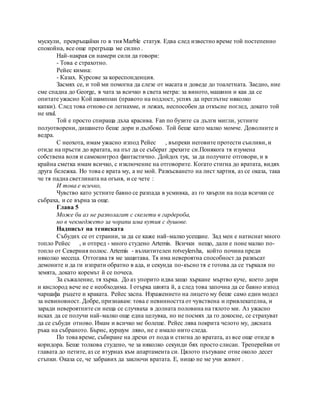 мускули, превръщайки го в тия Marble статуя. Едва след известно време той постепенно
спокойна, все още прегръща ме силно .
Най-накрая си намери сили да говори:
- Това е страхотно.
Рейес кимна:
- Казах. Курсове за кореспонденция.
Засмях се, и той ми помогна да слезе от масата и доведе до тоалетната. Заедно, ние
сме спадна до George, в чата за всичко в света метра: за виното, машини и как да се
опитате ужасно Кой шампоан (правото на подлост, успях да преглътне няколко
капки). След това отново си легнахме, и лежах, неспособен да откъсне поглед, докато той
не snul.
Той е просто спираща дъха красива. Fan по бузите са дълги мигли, устните
полуотворени, дишането беше дори и дълбоко. Той беше като малко момче. Доволните и
ведра.
С неохота, имам ужасно изпод Рейес , въпреки неговите протести сънливи, и
отиде на пръсти до вратата, на път да се съберат дрехите си.Понякога тя изумена
собствена воля и самоконтрол фантастично. Дойдох тук, за да получите отговори, и в
крайна сметка имам всичко, с изключение на отговорите. Когато стигна до вратата, видях
друга бележка. Но това е врата му, а не мой. Разкъсването на лист хартия, аз се оказа, така
че тя падна светлината на огъня, и се чете :
И това е всичко,
Чувство като устните бавно се разпада в усмивка, аз го хвърли на пода всички се
събраха, и се върна за още.
Глава 5
Може би аз не разполагат с скелети в гардероба,
но в чекмеджето за чорапи има кутия с душове.
Надписът на тениската
Събудих се от странни, за да се каже най-малко усещане. Зад мен е натиснат много
топло Рейес , и отпред - много студено Artemis. Всички нещо, дали е поне малко по-
топло от Северния полюс. Artemis - възхитителен rotveylersha, който почина преди
няколко месеца. Оттогава тя ме защитава. Тя има невероятна способност да разкъсат
демоните и да ги изпрати обратно в ада, и секунда по-късно тя е готова да се търкаля по
земята, докато коремът й се почеса.
За съжаление, тя хърка. До аз упорито идва защо хъркане мъртво куче, което дори
и кислород вече не е необходима. I отърка шията й, а след това започна да се бавно изпод
чаршафа ръцете и краката. Рейес заспа. Изражението на лицето му беше само един модел
за невиновност. Добре, признавам: това е невинността от чувствена и привлекателна, и
заради невероятните си неща се случваха в долната половина на тялото ми. Аз ужасно
исках да се получи най-малко още една целувка, но не посмях да го докосне, се страхуват
да се събуди отново. Имам и всичко ме болеше. Рейес лява покрита челото му, дясната
ръка на събраното. Бърнс, куршум ляво, не е имало нито следа.
По това време, събиране на дрехи от пода и стигна до вратата, аз все още отиде в
коридора. Беше толкова студено, че за няколко секунди бях просто слисан. Треперейки от
главата до петите, аз се втурнах към апартамента си. Цялото пътуване отне около десет
стъпки. Оказа се, че забравих да заключи вратата. Е, нищо не ме учи живот .
 