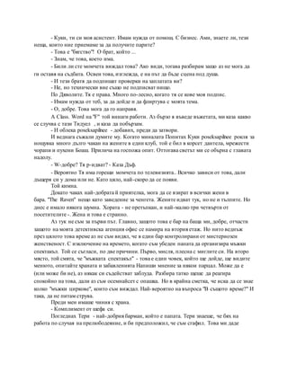 - Куки, ти си моя асистент. Имам нужда от помощ. С бизнес. Ами, знаете ли, тези
неща, които ние приемаме за да получите парите?
- Това е "бягство"! О брат, който ...
- Знам, че това, което има.
- Били ли сте момчета виждал това? Ако види, тогава разбирам защо аз не мога да
ги оставя на съдбата. Освен това, изглежда, е на път да бъде сцена под душа.
- И тези братя да подпишат проверки на заплатата ви?
- Не, но технически вие също не подписват нищо.
По Дяволите. Тя е права. Много по-лесно, когато тя се кове моя подпис.
- Имам нужда от теб, за да дойде и да флиртува с моята тема.
- О, добре. Това мога да го направя.
A Class. Word на "F" той винаги работи. Аз бързо я въведе въжетата, ми каза какво
се случва с тази Тидуел , и каза да побързам.
- И облека poseksapilnee - добавих, преди да затвори.
И веднага съжали думите му. Когато миналата Попитах Куки poseksapilnee рокля за
нощувка много дълго чакан на жените в един клуб, той е бил в корсет дантела, мрежести
чорапи и пухени Боаш. Прилича на госпожа опит. Оттогава светът ми се обърна с главата
надолу.
- W-добре? Тя р-идват? - Каза Дъф.
- Вероятно Тя има горещи момчета по телевизията.. Всичко зависи от това, дали
дъщеря си у дома или не. Като цяло, най-скоро да се появи.
Той кимна.
Докато чаках най-добрата й приятелка, мога да се взират в всички жени в
бара. "The Raven" нещо като заведение за ченгета. Жените идват тук, но не и тълпите. Но
днес е имало някога шумна. Хората - не претъпкан, и най-малко три четвърти от
посетителите -. Жена и това е странно.
Аз тук не съм за първи път. Главно, защото това е бар на баща ми, добре, отчасти
защото на моята детективска агенция офис се намира на втория етаж. Но нито веднъж
през цялото това време аз не съм видял, че в един бар контролирани от мистериозен
женственост. С изключение на времето, когато съм убеден папата да организира мъжки
спектакъл. Той се съгласи, по две причини. Първо, мисля, плесна с миглите си. На второ
място, той смята, че "мъжката спектакъл" - това е един човек, който ще дойде, ще видите
менюто, опитайте храната и забавленията Напиши мнение за някои парцал. Може да е
(или може би не), аз някак си съдействат заблуда. Разбира татко щеше да реагира
спокойно на това, дали аз съм осемнайсет с опашка. Но в крайна сметка, че иска да се знае
колко "мъжки циркове", които съм виждал. Най-вероятно на въпроса "В същото време?" И
така, да не питам струва.
Преди мен имаше чиния с храна.
- Комплимент от шефа си.
Погледнах Тери - най-добрия барман, който е папата. Тери знаеше, че бях на
работа по случая на прелюбодеяние, и би предположил, че съм сгафил. Това ми даде
 