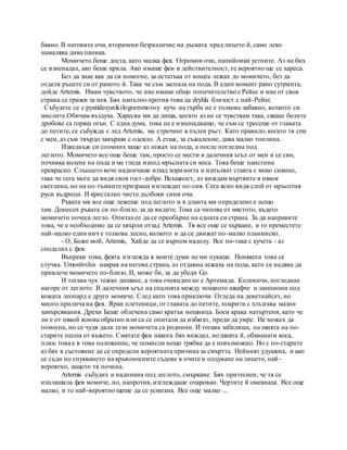 бавно. В неговите очи, вторачени безразличие на дъската пред лицето й, само леко
намалява дива паника.
Момичето беше доста, като малка фея. Огромни очи, папийонки устните. Аз не бих
се изненадал, ако беше крила. Ако имаше феи в действителност, те вероятно ще се хареса.
Без да знае как да си помогне, за остатъка от нощта лежах до момичето, без да
отделя ръцете си от рамото й. Така че съм заспала на пода. В един момент рано сутринта,
дойде Artemis. Имам чувството, че ние имаме общо попечителство с Рейес и ние от своя
страна се грижи за нея. Бях напълно против това да dryhla близост с най-Рейес
. Събудете се с pyatidesyatikilogrammovoy куче на гърба не е толкова забавно, колкото си
мислите.Обичам въздуха. Харесва ми да диша, когато аз не се чувствам така, сякаш белите
дробове са горящ огън. С една дума, това не е изненадващо, че съм се тресеше от главата
до петите, се събужда с лед Artemis, ме стречинг в пълен ръст. Като правило, когато тя спи
с мен, аз съм твърдо завърши с одеяло. A етаж, за съжаление, дава малко топлина.
Изведнъж си спомних защо аз лежах на пода, а после погледна под
леглото. Момичето все още беше там, просто се мести в далечния ъгъл от мен и се сви,
почивка колене на пода и ме гледа изпод мръсната си коса. Това беше наистина
прекрасно. Слънцето вече надничаше иззад хоризонта и изпълват стаята с меко сияние,
така че сега мога да видя своя гост-добре. Всъщност, аз виждам мъртвите в някоя
светлина, но на по-тъмните призраци изглеждат по-сив. Сега ясно видя слой от мръсотия
руси къдрици. И кристално чисто дълбоки сини очи.
Ръката ми все още лежеше под леглото и в дланта ми определено е нещо
там. Донесох ръката си по-близо, за да видите. Това са чипове от мястото, където
момичето почеса легло. Опитахсе да се преобърне на едната си страна. За да направите
това, че е необходимо да се хвърли отзад Artemis. Тя все още се хъркане, и го преместете
най-малко един инч е толкова лесно, колкото и да се движат по-малко планинско.
- О, Боже мой, Artemis, Хайде да се върнем надолу. Все по-така с кучета - аз
споделих с фея.
Въпреки това, феята изглежда в моите думи не ми пукаше. Понякога това се
случва. Umostivshis накрая на негова страна, аз отдавна лежаха на пода, като се надява да
привлече момичето по-близо. И, може би, за да убеди Go.
И тогава чух тежко дишане, а това очевидно не е Артемида. Коленичи, погледнах
нагоре от леглото. В далечния ъгъл на спалнята между нощното шкафче и лампиони под
кожата леопард е друго момиче. След като това приключи. Огледа на деветнайсет, но
много прилича на фея. Ярки плетеници, от главата до петите, покрити с хлъзгава мазни
замърсявания. Дрехи Беше облечена само кратък нощница. Боси крака натъртени, като че
ли е от някой воюва обратно или са се опитали да избягат, преди да умре. Не можех да
помогна, но се чудя дали тези момичета са роднини. И тогава забелязах, на шията на по-
старите песни от въжето. Смятате феи някога бях виждал, но шията й, обхванати коса,
плюс това е в това положение, че помисли нещо трябва да е невъзможно. Но с по-старите
аз бях в състояние да се определи вероятната причина за смъртта. Нейният удушена, и ако
се съди по спукването на кръвоносните съдове в очите и подуване на лицето, най-
вероятно, защото тя почина.
Artemis събудих и надникна под леглото, смъркане. Бях притеснен, че тя се
изплашила фея момиче, но, напротив, изглеждаше очарован. Чертите й омекнаха. Все още
малко, и то най-вероятно щеше да се усмихна. Все още малко ...
 