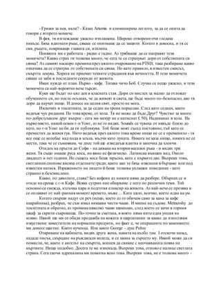- Грижи за нея, нали? - Казах Artemis и елиминираха леглото, за да се опита да
говори с второто момиче.
В фея, тя изглеждаше ужасно изплашена. Широко отворени очи гледаха
никъде. Бяха вдигнати ръце, сякаш се опитваше да се защити. Когато я докосна, и тя се
сви, ръцете, покриващи главата си, изхлипа.
Понякога ми е работата - рядко е гадно. Аз трябваше да се направят тези
момичета? Какво страх ги толкова много, че сега те се страхуват дори от собствената си
сянка? Аз самият наскоро премина през цялото очарование на PTSD, така разбираме какво
означава да се страхува от собствената си сянка. Но като правило, в известен смисъл,
смъртта лекува. Хората не приемат техните страдания във вечността. И тези момичета
сякаш се заби в последните секунди от живота.
Имах нужда от план. Първо - кафе. Тогава чичо Боб. Случва се нещо ужасно, и тези
момичета са най-вероятно вече търсят.
Куки ще бъдат по цял ден в класната стая. Дори си мислех за малко да отложат
обучението си, но после осъзнах, че да живеят в света, ще бъде много по-безопасно, ако тя
дори да научат нещо. И донесе на целия свят, просто не мога.
Изскочих в тоалетната, за да седне на трона порцелан. След като седнах, както
веднъж чух ридания. По това време, от хола. Тя не може да бъде.Друг? Чувство за много
по-добре (съвсем друг въпрос - сега ми мехур не е натиснат £ 50), Надникнах в хола. На
първо място, никой освен г-н Уонг, аз не го видях. Sounds се чуваха от някъде близо до
него, но г-н Уонг не би да ги публикува. Той беше моят съсед постоянно, тъй като се
преместих да живея тук. Нито веднъж през цялото това време нищо не се е променило - тя
все още се колебае над пода в ъгъла, мълчи като луната. Никога не каза нищо, никога не се
мести, така че се съмнявам, че днес той ще изведнъж вдигна и започна да хленчи.
Отидох на пръсти до Софи - на дивана на втория магазин ръка - и видях три
жени. Тя също имаше руса коса, но явно не физическо. Латинска външен вид. Около
двадесет и пет години. Но същата коса беше мръсна, като с първите две. Въпреки това,
светлинни снопове висяха отделните греди, както ако те бяха изяснени в бързаме или под
известен натиск. Изражението на лицето й беше толкова уплашен поведение - като
странно и безсмислено.
Какво, по дяволите, става? Без кофеин аз никога няма да разбере. Обърнах се и
отиде на среща с г-н Кафе. Всяка сутрин ние общуваме с него по различни теми. Той
основно се свежда, излъчва пара и подготвя еликсир на живота. Аз най-вече се прозява и
се оплакват от най-ранния момент времето, мъже ... Като цяло, всичко, което идва на ум.
Когато свърши надут си реч (нещо, което аз го обичам само за кана за кафе
накрайника), разбрах, че съм имал никакви чисти чаши. И миене на съдове. Metnuvshy до
тоалетната и обратно, аз промива няколко чаши шампоан, след което се качи в горния
шкаф за скрити съкровища. По-точно за сметана, в която няма нито една унция на
мляко. Някой ще ми се обади продажба на кожата и шарлатанин за какво да използвам
изкуствени заместители на нормални продукти, но факт е, че операциите по заменянето
ми донесе щастие. Както кученца. Или както George - душ Рейес .
Откриване на кабинета, видях друга жена, навита на кълбо там. I отскочи назад,
нададе писък, скърцане на ръждясали колела, и се хвана за сърцето му. Някой може да си
помисли, че, както е ангелът на смъртта, копнея да свикне с неочакваната поява на
мъртвите. Нищо подобно. Досега те ме изненада. Въпреки това, отново е налице светлата
страна. Сега скочи адреналина ми помогна ясно това. Въпреки това, не е толкова много -
 