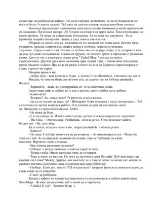 аз все още са необходими кофеин. Но аз се събудих достатъчно, за да си помисля да не
носите бельо I главата надолу. Тъй като на дъното на нещо определено беше грешна.
Започнах предпазливо приближава една жена, когато вниманието ми бе привлечено
от движение. Погледнах нагоре. Up! Седнах на стената на друга жена. Това изглеждаше на
около трийсет. Тя може да е физическо блондинка. Аз не знам със сигурност. Тя се
промъкна покрай стената към тавана, а след това се сви в ъгъла.
Обърнах се около оста си, виждайки не по-малко от пет нови жени. Всички бяха
уплашени, мръсна, покрита със същата мазна и мътност, доколкото виждам,
задушени. Сърцето ми се сви. Всички те не биха могли да умре скоро. Със сигурност щях
да съм чул нещо по новините. Тогава ми хрумна, че техните дрехи и прически от различни
епохи. Един от тях е класическа марка риза " Faded Glory " поглед на моите
съвременници. Другият руса коса на опашка ярка пухкав гума - такива бяха популярни
преди двадесет години. При вида на ужаса в очите им и те са буквално парализирана от
страх, сърцето ми кърви.
Отворен вратата ми.
- Добро утро - каза влязоха в, Куки s, почти готов shlestnutsya в битката със света.
Мислех, че това не беше достатъчно сън, за същото око тя избухна premerzky
Фингал.
- Здравейте, - казах аз, преструвайки се, че не забелязва нищо.
I наля чаша кафе и добави тя, и там е всичко, което трябва да се добави.
- Какво каза?
- За какво? Ах, натъртване? Тя разчита, и не се вижда.
- Да не си посмял да кажа, че! - Шокирани Куки и посочи с пръст натъртване. - Той
е спечелил от честен контузия работа. И аз отивам да суче от нея всички, мога
да. Например, аз приготвена закуска Amber.
- Не може да бъде.
- Е в състояние да. И той е много нещо, когато се извади парчета от черупката.
- The Class. - Опитах кафе. Pochavkala, облиза устни. Отпи и подаде чашата
бисквитки. - На, опитайте.
Тя се опита, подадох чашата ми, твърде pochavkala и облиза устни.
- Какво е?
- Не знам. Г-н Кафе никога не ме разочарова. - Аз отново преглътна. - Може би
това не е той. Аз се наредиха на миене на съдове, така че трябваше да взема
шампоан. Вероятно лошо изплаква.
- Вие измива шампоана на ястия?
- Изборът е между шампоан и кайсия скраб за тяло.
- Тогава глоба. Някои шампоан няма да те нараня.
- Това е, което си мислех. Не мога да започнете деня без кафе. Кой знае какво ще
свърши след това? Между другото, как мислите, че е твърде лошо, че всеки път, когато се
окажете сметана, получавам лека тенденция към самоубийство?
- Изобщо. Един ден, когато "JUI и напитката" завърши френската ванилия сироп, аз
също исках да се самоубие.
- Съвет за разбиране.
Заедно с кафето се издига над хоризонта и слънцето свети в небето raznotsvetem
Scorchlings. Не вкус на шампоан, който няма да се промени.
- А баба Lil тук? - Запитан Куки s.
 