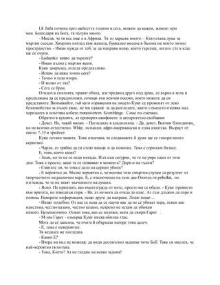 Lil баба почина през шейсетте години и сега, можем да кажем, живеят при
мен. Благодаря на Бога, тя пътува много.
- Мисля, че тя все още е в Африка. Тя го харесва много. - Като стана дума за
мъртви съседи. Хвърлих поглед към жената, буквално висене в балона на моето лично
пространство. - Имам нужда от теб, за да направи нещо, което търсеше, когато сте в клас
ще се счупи.
- Ladnenko какво да търсите?
- Имам пълна с мъртви жени.
Куки замръзна, огледа предпазливо.
- Искам да кажа точно сега?
- Точно в този втори.
- И колко от тях?
- Сега се брои.
Отидох в спалнята, правят обход, взе предвид друго под душа, се върна в хола и
продължава да се предположи, сочещи във всички посоки, което можете да си
представите. Внимавайте, тъй като изражения на лицето Куки се променят от леко
безпокойство за пълен ужас, не ми пукаше за да разгледате, както слънцето изгрява над
хоризонта и осветява небето raznotsvetem Scorchlings. Само по-смешно.
Обратно в кухнята, аз проверих шкафовете и авторитетно съобщава:
- Девет. Не, чакай малко. - Погледнах в хладилника. - Да, девет. Всички блондинки,
но не всички естествено. White, испанци, афро-американски и една азиатска. Възраст от
около 7-35 и трийсет.
Куки остави чашата. Това означава, че следващите й думи ще се говори много
сериозно.
- Чарли, аз трябва да си стоят вкъщи и да помогне. Това е сериозен бизнес.
Е, това, което казах?
- Знам, но те не се ходи никъде. И аз съм сигурен, че те не умре един от тези
дни. Това е просто, защо те се появяват в момента? Дори и на тълпи?
- Смятате ли, че това е дело на сериен убиец?
- Е вероятно да. Малко вероятно е, че всички тези смъртни случаи са резултат от
творчеството на различни хора. Е, с изключение на тези две.Опитах ги priboltat, но
изглежда, че те не знаят значението на думата.
- Ясно. По принцип, ако имате нужда от него, просто ми се обади. - Куки премести
към вратата, но изведнъж спря. - Не, аз не мога да отида до клас. Аз съм длъжен да спре и
помощ. Намерете информация, нещо друго да направя. Лошо нещо ...
- Нищо подобно. От вас се иска да се научи как да не се убиват хора, освен ако
наистина, честно казано, честно казано, искрено не искам да убивам
никого. Целенасочено. Освен това, ако се наложи, мога да свири Гарет .
- М-мм Гарет - измърка Куки ниска обилен глас.
Мога да се закълна, че очите й обърнаха нагоре това далеч.
- Е, това е невероятно.
Тя веднага ме погледна.
- Какво Е?
- Вчера ви вид не можеше да види достатъчно задника чичо Боб. Така си мислех, че
най-вероятно тя потъва.
- Това, Което? Аз не гледам на всеки задник!
 