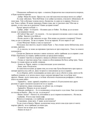 I боядисани любимата му израз - а именно, безразличие към повдигнатите въпроси,
и Куки неохотно призна:
- Добре. Може би малко. Просто ми, или той наистина изглежда много по-добре?
Аз също забелязах. Чичо Боб беше в по-добро състояние, отколкото обикновено. И
знам защо. Той я обичаше толкова много, бисквитка, че дори не го вярвам. Опита за
нея. Това е хубаво. И малко тревожни. Какво става, ако те започнат секс? Или ще се
срещне, и след това да се разделим? Какво да правя тогава?
Бутнах вратата на Куки s.
- Добре, добре - тя изсумтя. - Оставям един от Ember. Тя обеща да си останат
вкъщи и да направим изводи.
- В Събота? Цял ден? - Аз изсумтя. - Аз съм предците им казаха едно и също нещо.
- Добре. Заведете я на баба си.
- Колко далече е. Ще закъснея за клас. Или искаш да седнеш в галерията? Освен
това, аз съм се шегувам. Тя ще се оправи. Тя не ме харесва. И сега марш от тук!
- Само Минутка! Какво е това за глупости?
Погледнах към мястото, където показа Куки s. Там стоеше моята библиотека, мога
да кажа, картина.
- Е, аз мислех, че може да изразявам чувствата си чрез изкуството. Това е за новите
психиатрите.
Сестра ми Джема ме запозна с някои психолог, който трябваше да се справят с моя
PTSD. Картината, на теория, трябва всички да продължим напред.
- А вашите чувства са свързани с жажда за убиване на всички неща?
- Тогава се чувствах капка Гор с намек за обезглавяване би било добър трик. Такъв
боклук ги плаши преди да загуби инерция.
- Знаеш ли, Чарли, защото те наистина искат да ви помогнат.
- Знам, знам. Отиди вече.
Аз наистина не искам да правя това, но аз все още бутна бисквитката през прага и
затвори вратата след себе си. Днес тя просто е невъзможно да не се справят.
Аз се обърнах, който възнамерява да вземе душ и да се облече в нещо, което не би
трябвало пижами, и се затича лице в лице с женски призрак.Само че не беше като
другите. Имаше дълга тъмна коса, а тя беше облечена в медицинска униформа с табелка с
името на самия кабел.
- Здравейте, - казах здравей, взирайки се в шията й. В допълнение към други
разлики от други внезапни съседите ми не се задави.
Тя примигна, сякаш изненадан, че дойдох тук, и отвърна:
- Здравейте. Можеш ли да ме видиш?
- Виждам, разбира се. - Аз го подминава и отиде където и да отива. Така да се каже
по посока на банята. - Вие сте тук, за да видите?
- Вземи Across? - Попита тя, опитвайки се да се оправи положението. - Не мисля.
- Ladnenko. В пота още имаме кафе.
Жената се намръщи, и аз трябваше да признае:
- Съжалявам, лоша шега. С какво да ви помогна?
Тя ми стъпи в банята. Мразех да включват вода, когато има седи един от моите
мъртви vizitersh, но аз трябваше да взема душ.
- Тялото ми не може да се намери.
- Знаеш ли къде е?
 