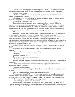 - Да Да! - Една жена призрак ме хвана за ръката. - Знам. Тя е в рамките на стария
мост в петдесет и седма. Bridge от тях, който вървеше пред влака. Metal и ръждясала.
Аз я потупа по ръката.
- Разбирам. Old Bridge до магистралата петдесет и седма. Все още можете да
всички подробности да хвърлят?
- Семейството ми просто не може да ме намери. Търси, търси, но всички да не се
ползват. И сестра ми ... Тя е много разстроена.
- Съжалявам, слънцето. Както Zo ...
Попитай я име, аз не са имали време - тя си отиде. Това е същото Galoot. На
значката си, аз бях в състояние да се разгледа само на "Ник". Може би името й е Nicole
или Ники. Ако тя премина през мен, аз нямаше да знам за него много повече. Но, както
изглежда, това ще бъде още една игра на котка и мишка. Можех само да се надяваме, че
този път ще бъде една котка. Неприятно ми е да играе ролята на мишка.
***
Облечена в кремав цвят пуловер, дънки и любимите обувки, аз отидох в кабинета
си играчка, която се намира на около петнадесет метра от моя играчка, като
апартаменти. Поглеждайки към вратата Рейес , аз се почувствах странно желание да
използвате клавиша отново. Бог знае, че човек е надарен във всеки смисъл. Все
усъвършенствате уменията на самоконтрол не боли, особено за бъдещето, когато ще расте
буйно цвят лудост и аз развивам опити за доносниктранспорт на някой друг с хапчета
медицинска сестра в старчески дом.
Обадих се на чичо Боб, и в отговор на техните усилия е неясен версия на думата
"Hello".
- Здравейте господин. Имам нужда от теб да направиш нещо за мен, за да се
провери.
- Днес е събота - кашлица, промърмори Diby.
- И какво?
- Аз имам почивен ден.
Вярно е, че гласът му дрезгав и сънливи.
- Събудих ли те?
Не знам чичо Боб бих казал, че това е просто ми narychal. Както и да е, аз реших да
продължи:
- Не съм чул нищо наскоро за някаква поредица от убийства? Или нещо за
блондинки? Brittle? Удушена?
- Какво Е? Имате ли нещо?
Той винаги ме пита тези въпроси. Човек би си помислил Заспивам поща директно
от света.
- Не, но в моя апартамент, пълен с мъртви удавено жени.
Чух шумолене, сякаш Чибо се опита да се измъкне от чаршафи и да стана от
леглото. Мога да разбера това. Tangled в лесни чаршафите.Очевидно, чичо Боб загуби
битката, защото се е клел. И пусна телефона. Два Пъти. Е, кокошка, той никога не е бил.
- Е, - измърмори той най-накрая - пада подробности.
Аз го публикувал същото като бисквитка:
- По принцип, в апартамента ми най-малко девет жени. Възраст от около 7-35 и
трийсет. Всички блондинки, но не всички естествено. White, испанци, афро-американски и
най-малко един Азия. Е, как? Нищо не си спомням?
 