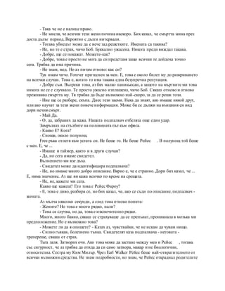 - Така че не е налице право.
- Не мисля, че всички тези жени почина наскоро. Бих казал, че смъртта мина през
доста дълъг период. Вероятно с дълги интервали.
- Тогава убиецът може да е вече зад решетките. Имената са такива?
- Не, но те е страх, чичо Боб. Буквално ужасена. Никога преди виждал такава.
- Добре, ще се покажат. Можете-как?
- Добре, това е просто не мога да си представя защо всички те дойдоха точно
сега. Трябва да има причина.
- Не знам, мед. Но аз питам отново: как си?
Тук имам чичо. Forever притеснен за мен. Е, това е около билет му до разкриването
на всички случаи. Това е, когато то има такава една безупречна репутация.
- Добре съм. Въпреки това, аз бях малко паникьосан, а защото на мъртвите ми това
никога не се е случвало. Те просто ужасно изплашена, чичо Боб. Сякаш отново и отново
преживява смъртта му. Тя трябва да бъде възможно най-скоро, за да се реши този.
- Ние ще се разбере, скъпа. Днес тези заеми. Нека да знаят, ако имаше някой друг,
или ако научат за тези жени повече информация. Може би се дължи на външния си вид
дори нечия смърт.
- Май Да.
- О, да, забравих да кажа. Нашата подпалвач отбеляза още един удар.
Замръзнах на стълбите на половината път към офиса.
- Какво Е? Кога?
- Снощи, около полунощ.
Free ръка отлетя към устата си. Не беше го. Не беше Рейес . В полунощ той беше
с мен. Е, че ...
- Имаше и таймер, както и в други случаи?
- Да, но сега имаме свидетел.
Вълнението ми взе дъха.
- Свидетел може да идентифицира подпалвача?
- Не, но имаме много добро описание. Вярно е, че е странно. Дори бих казал, че ...
Е, няма значение. Аз ще ви кажа всичко по време на срещата.
- Не, не, кажете ми сега.
Какво ще кажеш? Ето това е Рейес Фароу?
- Е, това е диво, разбира се, но бих казал, че, ако се съди по описание, подпалвач -
жената.
Аз мълча няколко секунди, а след това отново попита:
- Жените? Но това е много рядко, нали?
- Това се случва, но да, това е изключително рядко.
Много, много бавно, сякаш се страхуваше да се препънат, проникнала в мозъка ми
предположение. Но е възможно това?
- Можете ли да я опишете? - Казах аз, чувствайки, че не искам да чувам нищо.
- Силно гъвкав, болезнено тънка. Свидетелят каза подпалвача - неговата -
трепереше, сякаш от страх.
Тъга заля. Затворих очи. Ако това може да застане между мен и Рейес , тогава
със сигурност, че аз трябва да отида да си само затвора, макар и не биологични,
относителна. Сестра му Ким Милър. Чрез Earl Walker Рейес беше най-отвратителното от
всички възможни средства. Не знам подробности, но знам, че Рейес откраднал родителите
 