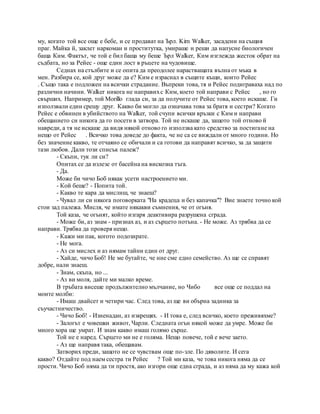 му, когато той все още е бебе, и се продават на Ърл. Kim Walker, засадени на същия
праг. Майка й, заклет наркоман и проститутка, умираше и реши да напусне биологичен
баща Ким. Фактът, че той е бил баща му беше Ърл Walker, Ким изглежда жесток обрат на
съдбата, но за Рейес - още един лост в ръцете на чудовище.
Седнах на стълбите и се опита да преодолее нарастващата вълна от мъка в
мен. Разбира се, кой друг може да е? Ким е израснал в същите къщи, които Рейес
. Също така е подложен на всички страдание. Въпреки това, тя и Рейес подиграваха над по
различни начини. Walker никога не направихс Ким, което той направи с Рейес , но го
свърших. Например, той Morillo глада си, за да получите от Рейес това, което искаше. Ги
използвали един срещу друг. Какво би могло да означава това за братя и сестри? Когато
Рейес е обвинен в убийството на Walker, той счупи всички връзки с Ким и направи
обещанието си никога да го посети в затвора. Той не искаше да, защото той отново й
навреди, а тя не искаше да видя някой отново го използва като средство за постигане на
нещо от Рейес . Всичко това доведе до факта, че не са се виждали от много години. Но
без значение какво, те отчаяно се обичали и са готови да направят всичко, за да защити
тази любов. Дали този списък палеж?
- Скъпи, тук ли си?
Опитах се да излезе от басейна на вискозна тъга.
- Да.
Може би чичо Боб някак усети настроението ми.
- Кой беше? - Попита той.
- Какво те кара да мислиш, че знаеш?
- Чувал ли си някога поговорката "На крадеца и без капачка"? Вие знаете точно кой
стои зад палежа. Мисля, че имате някакви съмнения, че от огъня.
Той каза, че огънят, който изгаря деактивира разрушена сграда.
- Може би, аз знам - признах аз, и аз сърцето потъна. - Не може. Аз трябва да се
направи. Трябва да проверя нещо.
- Кажи ми пак, когото подозирате.
- Не мога.
- Аз си мислех и аз нямам тайни един от друг.
- Хайде, чичо Боб! Не ме бутайте, че ние сме едно семейство. Аз ще се справят
добре, нали знаеш.
- Знам, скъпа, но ...
- Аз ви моля, дайте ми малко време.
В тръбата висеше продължително мълчание, но Чибо все още се поддал на
моите молби:
- Имаш двайсет и четири час. След това, аз ще ви обърна задника за
съучастничество.
- Чичо Боб! - Изненадан, аз изкрещях. - И това е, след всичко, което преживяхме?
- Залогът е човешки живот, Чарли. Следната огън някой може да умре. Може би
много хора ще умрат. И знам какво имаш голямо сърце.
Той не е наред. Сърцето ми не е голяма. Нещо повече, той е вече заето.
- Аз ще направя така, обещавам.
Затворих преди, защото не се чувствам още по-зле. По дяволите. И сега
какво? Отдайте под наем сестра ти Рейес ? Той ми каза, че това никога няма да се
прости. Чичо Боб няма да ти простя, ако изгори още една сграда, и аз няма да му кажа кой
 