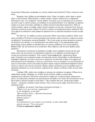 подпалвача. Изведнъж следващия път, когато някой наистина боли? Това е изцяло по моя
вина.
Въпреки това, трябва да има някакъв изход. Знам, че хората, които знаят и други
хора, и така нататък. Имам връзка. I захапа нокътя, докато главата ми се е образувал
безотказен план. Със сигурност той ще работи. Съгласен съм, в плановете ми са склонни
да летят в ада от самото начало, но понякога в последния момент те се обръщат на другата
страна и да даде почти (ако, разбира се, добър поглед) на желаните резултати. Нека не
съвсем същото, както се очаква, дори и малко странно, но все пак, тези резултати мога да
записват в книгата ми като победа. И това не е важно, че въпросната книга, наречена "Как
да се обадя на победата и най-нещастни провали и не се чувствам виновен по едно и също
време."
Не, Не Съм. Аз трябва да мисля позитивно. Моят план може да работи. Моят план
може да работи. Отново и отново повтарям тази мантра, докато клиента, открита на входа
на кабинета "детективска агенция Davidson." Не че съм искал да види днешните клиенти,
но бизнесът си е бизнес, и от настроението ми зависи нищо. След преминаване през
рецепцията, където работи на бисквитката, аз отидох в кабинета си и отиде право да
Bunnu.Coffee ще ми помогне да се отпуснете. Или, обратно, дай ми сила. Идвам двата
варианта.
Натискането на бутона на машината за кафе, което в крайна сметка ще ми даде
нещо, което ще ви помогне да преживеят сутринта, аз се обърнах на компютъра и са
готови да отпечатате снимките. Тези, където Тидуелnaglazhivaet правилните Куки
ръка. Снимките не са доказали нищо, но идиотски поглед Тидуелобич и собствената си
кошмарен характер, но това е лесно да се определи, че той влезе в бара, не в търсене на
най-високите цели. Надявам се това да е достатъчно. И аз се надявам, че г-жа Тидуелби не
една от онези жени, които във всяка ситуация търсят съпрузи извинение.Вкрайна сметка,
това не е просто наел частен детектив. Хората наемат детективи да не се разбере дали те
променят двойката, но за да получите доказателства. Защото дълбоко в себе си вече знаят
истината.
I добавя USB - кабел към телефона и пуснати на снимките на екрана. Обади им се
добра беше трудно. Въпреки, че те биха могли да бъдат добри, аз използвам
широкоъгълен обектив, Soft Focus осветление и здрав дух в стратегически правилните
места. За съжаление, снимките са постепенно се влошава и по-лоши. На последния и не са
били просто дясната ноздра и очни Куки s. Но в горния ляв ъгъл, видях един юмрук
Тидуел , очевидно, плаващ в моята посока. Той се опита да ме удари. Как бих могъл да
пропусна това?
Телефонът ми звънна. Това беше посланието на Куки s.
"Някак си не ми се получи с трупчета."
Е, със сигурност, че не знае?
"Вие сте прав, Куки s. Научете багажника.
Прочетете цевта.
Бъдете варела " .
Глава 6
Сто процента не съм сигурен, но изглежда, че една чаша кафе
просто ми каза: "Ти си ми шест".
Статус в социалните мрежи
 