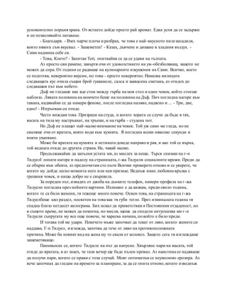 успокоително порция храна. От ястието дойде просто рай аромат. Едва успя да се задържи
и не позволявайте лигавене.
- Благодаря. - Взех парче плоча и разбрах, че това е най-вкусното пиле кесадиля,
които някога съм вкусвал. - Зашеметен! - Казах, дъвчене и дишане в хладния въздух. -
Сами надмина себе си.
- Това, Което? - Запитан Teri, опитвайки се да се удави на тълпата.
Аз просто сви рамене, завъртя очи от удоволствието на ум-обезболяващ, защото не
можех да спра. От години се радваше на кулинарните изкушения на Сами. Всичко, което
се подготвя, невероятно вкусни, но това - просто невероятно. Намазва вилицата
следващата кус очила същия брой гуакамоле, салса и заквасена сметана, аз отидох до
следващия път към небето.
Дъф ме гледаше как яде стои между гърба на моя стол и един човек, който стоеше
наблизо. Лявата половина на момчето беше на половина на Дъф. Пич погледна нагоре към
тавана, надявайки се да намери фенове, после погледна наляво, надясно и ... - Три, две,
едно! - Изтръпвам си отиде.
Често виждам това. Призраци на студа, и когато хората се случи да бъде в тях,
косата на тила му настръхнат, на тръпки, и на гърба - студена пот.
Но Дъф не плащат най-малко внимание на човек. Той уж само ме гледа, но не
сваляше очи от вратата, която води към кухнята. Я погледна всеки няколко секунди и
нокти ухапване.
Може би вратата на кухнята и истината доведе направо в рая, и ако той се върна,
той веднага отиде до другата страна. Не, чакай малко.
Продължавайки да запълни устата ми, аз мислех за нещо. Търся снимки на г-н
ТидуелI лопати нагоре и надолу на страницата, г-жа Тидуелв социалните мрежи. Преди да
се обърне към обекта, аз предпочитам сто пъти Всички проверете отново и се уверете, че
когато му дойде лесно момента него или нея признае. Веднъж имах любовна връзка с
грешния човек, и нищо добро не е свършила.
За пореден път, извадих от джоба на дънките телефон, намери профила на г-жа
Тидуели погледна през нейните картини. Излишно е да казвам, преди около година,
когато те са били женени, тя тежеше много повече. Освен това, на страницата на г-жа
Тидуелбеше цял раздел, посветен на това как тя губи тегло. През изминалата година тя
спадна близо петдесет килограма. Бих искал да приветствам я Постоянния отдаденост, но
в същото време, не можех да помогна, но мисля, щеше да сподели ентусиазма ми г-н
Тидуели съпругата му все още повече, че харесва начина, по който е било преди.
И тогава той ме удари. Повечето мъже започват да текат от ляво, когато жените си
наддава. Г-н Тидуел, изглежда, започва да тече от ляво на противоположната
причина. Може би новият вид на жена му го свали от коловоз. Защото сега тя изглеждаше
зашеметяващо.
Паникьосах се, когато Тидуеле на път да напусне. Хвърляне пари на масата, той
отиде до вратата, и аз знаех, че тази вечер ще бъде пълен провал. Аз наистина се надяваше
да получи пари, когато се прави с този случай. Моят оптимизъм се неумолимо ерозира. Аз
вече започнах да гледам на времето за планиране, за да се опита отново, когато изведнъж
 