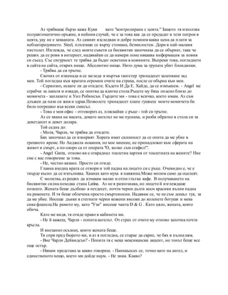 Аз трябваше бързо кажа Куки като "контролирана с цевта." Защото тя използва
полуавтоматично оръжие, в нейния случай, че е за това как да се предадат в тези патрон в
цевта, уау не е захваната. Аз самият изследван и добре помним каква цена да плати за
неблагоразумието. Steel, плъзгащи се върху стомана, безмилостен. Дори в най-малкия
пистолет. Изглежда, че след моите съвети са бисквитки започнаха да се обърнат, така че
реших да се рови в интернет, надявайки се да намери поне някаква информация за новия
си съсед. Със сигурност те трябва да бъдат осветени в новините. Въпреки това, погледнете
в сайта на сайта, открих нищо. Абсолютно нищо. Нито дума за групата убит блондинки.
- Трябва да си тръгне.
Скочих от изненада и се загледа в мъртъв гангстер тринадесет залепване зад
мен. Той погледна към вратата огромни очите на страха, после се обърна към мен.
- Сериозно, искате ли да отидете. Където И Да Е. Хайде, да се измъкнем. - Angel ме
сграбчи за лакътя и извади, се опитва да вдигне стола.Ръцете му бяха опасно близо до
момичета - заплахите и Уил Робинсън. Гърдите ми - това е всичко, което имам. Аз съм
длъжен да пази си жив и здрав.Позволете тринадесет хлапе гушнеш моите момичета би
било погрешно във всеки смисъл.
- Това е моя офис - отговорих аз, пляскайки с ръце - той си тръгне.
Аз се хвана на масата, докато ангелът не ме пуснаха, и разби обратно в стола си за
деветдесет и девет долара.
Той седна до:
- Моля, Чарли, че трябва да отидете.
Бях започнал да се изнервят. Хората имат склонност да се опита да ме убие в
грешното време. Но Анджела искания, по мое мнение, не принадлежат към сферата на
живот и смърт, а по-скоро са от операта "О, колко съм сгафил!".
- Angel Garza, отново ви е откраднал тоалетна хартия от тоалетната на жените? Ние
сме с вас говорихме за това.
- Не, честно казано. Просто си отиде.
Главна входна врата се отвори и той падна на лицето си с ръце. Очевидно е, че е
твърде късно да се изпълнява. Хванах като муха в паяжина.Може молим само да оцелеят.
С молитва, аз реших да изчакам малко и отпи глътка кафе. В получаването на
бисквитки силна походка стана Latina. Аз не я разпознава, но лицето й изглеждаше
познато. Жената беше дълбоко в петдесет, почти черни дълги коси красиви вълни падна
на раменете. И тя беше облечена просто смъртоносни. Надявам се, че не съм дошъл тук, за
да ме убие. Носеше дънки в стегнати черни кожени високи до коленете ботуши и мека
сива фланела.На рамото му, като "Узи" висеше чанта D & G . Като цяло, жената, която
обича.
Като ме видя, тя отиде право в кабинета ми.
- Не й кажеш, Чарли - попита ангелът. От страх от очите му отново започна почти
кръгла.
И внезапно осъзнах, които жената беше.
Тя спря пред бюрото ми, и аз я погледна, се старае да скрие, че бях в пълна шок.
- Вие Чарли Дейвидсън? - Попита тя с мека мексикански акцент, но тонът беше все
още остър.
- Нямам представа за какво говориш. - Паникьосах се, точно като на ангел, и
единственото нещо, което ми дойде наум. - Не знам. Какво?
 