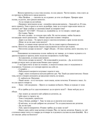 Жената примигна, и след това осъзнах, че съм ужасен. Честно казано, това е като да
си признае за убийството преди разпита.
- Мис Davidson ... - започна тя, но аз реших да тече си объркан. Прикрие кръв
пътека, аз усетих, като ранено животно.
- Аз не говоря на английски.
- Направих запитвания за вас - спокойно продължи жената. - Знам кой си. И това,
което правите. Това е просто не мога да разбера, защо да се влагат пари всеки месец по
сметката ми? Защо изобщо се занимава някой да направи това?
- Какво Е? АЗ СЪМ? - Огледах се, надявайки се, че тя говори с някой друг.
- Не й кажа, Чарли.
- Не мога да кажа - аз изсъска през зъби. Но честно казано, майка Анджела
изглеждаше много разклатено. - Нямам представа за какво говориш.
- Дори и да имаш. - Тя скръсти ръце и започна потупване с крак на моя килим.
- Може ли да ми даде една минута?
- Вижте, аз нямам нищо против него. Но ти сложи парите в банковата си
сметка. Петстотин долара всеки месец в продължение на почти три години.
- Петстотин долара на месец? - Angel обиден. - И това е всичко, което мислиш, че е
достоен?
Повишаване на показалеца си към майка му ме чакаше, аз го хвана за ръката и го
дръпна встрани от вратата, която води към вътрешната стълба бара.
- За съжаление, аз имам един момент.
- Петстотин долара на месец? - Не позволявайте на ангела. - Да, за петстотин
долара на месец мога да преследва бивши един-чували!
Г-жа Гарса очите за мен не я вземат, и лицето й показа смес от недоумение и
подозрение. Усмихнах се и затвори вратата зад себе си.
- Слушайте ...
- Работниците мигранти получават повече от мен.
- Angel, имате позиция на непълен работен ден. Час Teach-да-самостоятелно. Освен
това, когато отворих агенцията да предложи повече, не можех.
- Е, майната ви. Напускам.
- Чакай малко - аз го погледна - нали знаеш, колко печелиш. И винаги е знаел. Аз
не съм просто говоря за.
- Знам - той сви рамене. - Просто се надявам на басите. Мама се нуждае от нова
кола.
- И аз трябва да й се даде възможност да си купите кола?! - Беше мой ред да се
обиди.
- Ако искате да запазите най-добрия си детектив, да.
I заби пръст в гърдите му.
- Това е изнудване, приятелче.
- Това е бизнес, pendeja 9 . Така че нека да се увеличи или млъкни.
- И кой каза, че си най-добрият ми детектив? Ти си единствената ми детектив.
- Да, не ми пука.
- Ами, просто невероятно. И какво трябва да се каже за нея?
- Имате един, който знае всички отговори. Plus сте частен детектив. Кажете, че той
е починал някои чичо и те накара да отговаря за отделянето състава на своя denezhek. Не е
ли това как дойде на богатите?
 