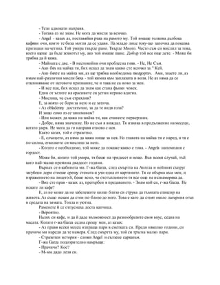 - Тези адвокати направя.
- Тогава аз не знам. Не мога да мисля за всичко.
- Angel - казах аз, поставяйки ръка на рамото му. Той имаше толкова дълбока
кафяви очи, които те биха могли да се удави. На младо лице току-що започна да показва
признаци на четина. Той умира твърде рано. Твърде Много. Често съм си мислил за това,
което щеше да бъде животът му, ако той имаше шанс. Добър той все още дете. - Може би
трябва да й кажа.
- Майната с две. - В неспокойни очи проблесна гняв. - Не, Не Съм.
- Ако бях на майка ти, бих искал да знам какво сте всичко за " Кей.
- Ако бяхте на майка ми, аз ще трябва необходима mozgoprav. Ами, знаете ли, аз
имам най-различни мисли бяха - той кимна към заплахата и воля. Но аз няма да се
отклоняваме от неговото признание, че и така не са ново за мен.
- И все пак, бих искал да знам как стана фънки човек.
Един от ъглите на красивите си устни игриво вдигна.
- Мислиш, че съм страхлив?
Е, за която се бори за него и се затича.
- Аз obladenny достатъчно, за да те видя гола?
И защо само аз се занимавам?
- Или можех да кажа на майка ти, как станахте перверзник.
- Добре, няма значение. Но не съм я виждал. Тя извика в продължение на месеци,
когато умря. Не мога да го направя отново с нея.
Както казах, той е страхотно.
- Е, слънцето, аз няма да кажа нищо за нея. Но главата на майка ти е наред, и тя е
по-силна, отколкото си мислиш за него.
- Когато е необходимо, той може да покаже какво е това. - Angela напомпани с
гордост.
Може би, когато той умира, тя беше на тридесет и нещо. Във всеки случай, тъй
като най-малко премина двадесет години.
Върнах се в кабинета ми. Г-жа Garza, след смъртта на Ангела и нейният съпруг
загубени дори стоеше срещу стената и учи една от картините. Тя се обърна към мен, и
изражението на лицето й, беше ясно, че отстъплението тя все още не възнамерява да.
- Вие сте прав - казах аз, прегърбен в предаването. - Знам кой си, г-жа Garza. Не
искате ли кафе?
Е, аз не може да не забележите колко близо си струва да тъмната еликсир на
живота. Аз също искам да стои по-близо до него. Това е като да стоят около лагерния огън
в средата на зимата. Топла и уютна.
Раменете й се отпуснаха доста капчица.
- Вероятно.
Налях си кафе, и да й даде възможност да разнообразите своя вкус, седна на
масата. Когато г-жа Garza седна срещу мен, аз казах:
- Аз правя всеки месец изпраща пари в сметката си. Преди няколко години, си
прачичо ми нареди да те намеря. След смъртта му, той си тръгна малко пари.
- Страхотен история - сложи Angel и сълзене сарказъм.
Г-жа Garza подозрително намръщи:
- Прачичо? Кое?
- М-мм дядо леля си.
 