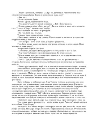 - Аз съм мексиканец, живеещ в САЩ, г-жа Дейвидсън. Католическата. Ние
обичаме големи семейства. Знаеш ли колко много имам лели?
- Ами да ...
- И ние сме много близо.
Всички адреса, посочен за мен в ада.
- Това е прачичо, когото никой не знаеше. ... Той е бил отшелник.
- Всичко това има нещо общо с ангела? - Тя каза, че името му на чисто испански
стил. Устните й "Angel" звучеше като "An-Хел."
Но аз забелязах как гласът й трепереше.
- Не, г-жа Garza не е свързан.
Тя кимна и се изправи, за да си тръгне.
- Както казах, донесох за вас справка. Когато искате да ми кажете истината, със
сигурност може да ме намери.
- Това е вярно - както казах може да бъде по-убедителен.
Г-жа Garza сложи чашата на масата и си тръгна, не малко аз не го вярвам. Но аз
знам как да лъжат умело!
Аз прегърнах Angel с една ръка:
- Съжалявам, слънцето. Нямах представа, че това, което тя знае за мен.
- Тя е умна. Събирането на информация за вас. Ти не си виновен.
Той тръгна към вратата и се наведе над парапета да погледнем в стаята долу.
- Това, което той е забравил тук?
- Кой Е? - Дойдох при него и погледна надолу, също, но гредата още не е
отворена. Внимателно подредени столове, заобиколени от празните маси в очакване на
клиенти.
- Имате друг посетител - Angel каза, и изчезна веднага след като отворих устата си.
Бавно започнах да се научат, че е в състояние да, и какво не, така че знаех, че ако
искам да мога да го плъзнете обратно. Но той се нуждае от време, за да мисля за това,
което се е случило. Майка му ми се стори, а не само да научите повече, тя очевидно
жадуваше да знам всичко. Ето защо аз съм малко изненадан, че Ангел не иска да, казах й
всичко. Станах любопитен. Може би той не искаше тя да знае нещо специфично? Той
крие нещо?
Както той каза, че дойде при мен. Г-жа Тидуеле трябвало да се появи едва след
половин час, така че аз всъщност съм изненадан, когато вратата се отвори. Гледах на
капитан Екерт, шеф на чичо Боб. Той влезе в офиса, както винаги облечен безупречно. На
началниците на филмите, че не харесва.В кино полицейски началници завинаги
вратовръзки изравниха случайно, но на по-отдавна якета гладят плаче. Captain Екерт
приличаше на стареене модел " GQ ". Дрехите му винаги са били внимателно гладят,
връзки изглеждаха безупречни, той винаги държи гърба си изправен. О, да, мога да си
представя какви шеги отидем на място по отношение на нейната поза и как тя стана така.
- Капитане - казах здравей, дори и да не се опитва да скрие изненадата в гласа му.
Това е така, защото странностите - когато казвам думата "капитан", аз съм изкушен
да се добави "Джак Спароу".
Последният път, когато говорих с него преди няколко дни, когато бях с един замах
разкри три неща. Или дори четири. Разговорът първоначално е лоша идея. Оттогава той е
правил това смъркане: кой съм аз, това, което правя в офиса консултант на полицията как
да се справят с тази роля и всичко това. Нямах представа как да се отървете от
 