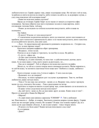 любопитството си. Captain държал така, сякаш подозираше нещо. Но тъй като той не знае,
че района се скита на ангела на смъртта, който помага на сайта си, за да разкрие случая, а
след това изведнъж той подозирам нещо?
- Какво ви води към нашата пустиня?
Преди да отговоря, Captain Екерт не по-малко от минута се втренчи в офис
помещения. Застанал обратно към мен и изучаване на една и съща картина, която
изглеждаше госпожа Garza, той каза:
- Реших да погледнем по-отблизо на всички консултанти, който плаща на
полицията.
Тук Galoot.
- R-много? И колко от тези консултанти?
- С изключение на различни експерти, които да помогнат, когато ние понякога се
прибягва, като психолози и криминалисти, както и по-малко консултанти, които наистина
не са на работните заплати, има само един.
- Леле - Аз представена най-зрелищното усмивката на арсенала си. - Сигурен съм,
че това не е за моя скромен човек?
Капитанът направи перфектна обрат тренировка.
- Всъщност, точно за нея.
Опитах се да се отърве от чувството, че съм бил в ъгъла. Не работи.
- Е, ето го - офиса ми.
- Аз бях един детектив, Davidson.
- Разбира се, аз само означава, че тази стая - в действителност, всичко, което
имам. Аз не знам какво е това, което искате да разгледате, но ...
- Как да го направя? - Той се обърна и погледна към книгите на рафта.
Молех се, че той не е платил твърде много внимание на името. Малко вероятно е,
че той би искал, че неговите съветници четат нещо като "Любовта е сладка, любовта е
луд" .
Които отпускат в един стол, I отпи от кафето. С него съм им пука.
- Възможно ли е да говорим?
- Изглежда, че имате прекрасен усет за случаи за разкриване. Така че, ми беше
любопитно, какви методи имате.
- Това е! Аз все още съм детектив - засмях се аз. Въпреки това, смехът прозвуча
малко по-луд, отколкото бих искал. - Това е разследване на хитър.
Капитанът се върна на масата и седна срещу мен, сложи шапката си на коленете си.
- И какво точно следствени методи използвате?
- Да, най-често - казах аз, без да знае какво друго да кажа. Какво иска от мен? -
Просто се запитайте: Какво би Шерлок?
- Шерлок?
- Аз дори имам една гривна с акронима "CHSSHH" 10 . Той е любимият
ми. Пластмасата е. - Добре, аз покрие. Започната словесна диария глупави факти. Captain
лесно ще ми осигури срещу стената. Но за какво? И защо съм толкова нервен? Да, не е
лесно да ми даде някакъв сблъсък. А две в едно сутрин - това е твърде много.
- И когато сте били девет? Какви методи използвахте след това?
Аз се изкашля.
- Девет?
 
