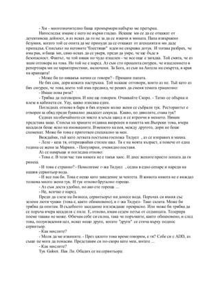 - Хм - многозначително баща промърмори набързо ме прегърна.
Напоследък имаме с него не върви гладко. Искаше ми се да се откажат от
детективска дейност, и аз исках да го не за да се изкачи в мината. Папа извършено
безумия, когато той се опита да ме принуди да се откажат от агенцията и ми даде
припадък. Списъкът на неговите "блестящи" идеи не свършва дотук. И тогава разбрах, че
има рак, и баща ми, само исках да се уверя, преди да умре, че ще бъде в
безопасност. Фактът, че той някак по чудо изцелен - че все още е загадка. Той смята, че аз
знам отговора на това. Но той не е наред. Аз съм сто процента сигурен, че изцелението в
репертоара ми не характеристики, включени. За Бога, аз съм на Ангела на смъртта, в края
на краищата!
- Може би по някакъв начин се говори? - Прикани папата.
Не бях сам, дори кожата настръхна. Той искаше отговори, които аз не. Тъй като аз
бях сигурен, че това, което той има предвид, че реших да сменя темата грациозно:
- Имаш нова риза?
- Трябва да поговорим. И ние ще говорим. Очаквайте Скоро. - Татко се обърна и
влезе в кабинета си. Уау, какво изисква един.
Погледнах отново в бара и бях изумен колко жени се събрали тук. Ресторантът е
отворен за обяд преди буквално двадесет секунда. Какво, по дяволите, става тук?
Седнах на обичайното си място в ъгъла щанд и се втренчи в менюто. Нямам
представа защо. Списък на храните отдавна вкоренен в паметта ми.Въпреки това, вчера
кесадиля беше ясно на иновациите. Вменюто на нея, между другото, дори не беше
споменат. Може би това е приготвен специално за мен.
Виждайки, тъй като летвата постъпва госпожа Тидуел , аз се изправих и махна.
- Леле - каза тя, отприщвайки стилен шал. Тя е на моята възраст, а повече от една
година се жени за Марвин. - Популярни, очевидно поставя.
Аз се намръщи и погледна отново:
- Това е. В този час там никога не е такъв хаос. И днес жените просто лопата да ги
ринеш.
- И това е странно? - Помолихме г-жа Тидуел , седна в едно сепаре и нареди на
нашия сервитьор вода.
- И все пак би. Това е нещо като заведение за ченгета. В живота никога не е виждал
толкова много жени тук. И тук отново брутално горещо.
- Аз съм доста удобно, но ако сте гореща ...
- Не, всичко е наред.
Преди да слезе на бизнеса, сервитьорът ни донесе вода. Поръчах си яхния със
зелени люти чушки (това е, както обикновено), и г-жа Тидуел- Тако салата. Може би
трябва да опитам. В съдебното заседание изглеждаше прекрасно. Или може би трябва да
се поръча вчера кесадиля с пиле. Е, отново, имам седем петък от седмицата. Толерира
поеме такава не може. Обичам себе си силна, така че поръчките, както обикновено, и след
това, полуизядения цел, искат нещо друго, когато "други" се стича върху поднос
сервитьор.
- Как мислите?
- Моля да ме извините. - През цялото това време говорим, е тя? Себе си с ADD, аз
също не мога да понасям. Представям си по-скоро като мен, когато ...
- Как мислите?
Тук Galoot. Пак Ли. Обадих се на сервитьора:
 
