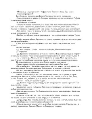 - Може ли да ми донесе кафе? - Кафе помага. Или може би не. Не е важно.
- Значи сте разбрали?
I е публикувал снимки и каза Валери Тидуелвсичко, което съм научил.
- Знам, че няма да го хареса, но бих искал да провери всичко внимателно. Разбира
се, ако нямате нищо против.
Тя Smorknulas в салфетка.
- Защото тя знаеше. Използвах да го знаеш сега! Той започна да се отдалечава от
мен, нали знаеш? Обикновено, той забелязва. Какво е косата ми, колко дълга пола ...
Мислех, че е толкова очарователна! И сега - нищо. Тъй като, ако имах едно празно място.
- Sun, всичко това не се докаже, че той е изневерява. Да, той покани моят спътник в
хотела, но доколкото тя се понижи.
- Разбира се, той само иска да играе канаста - през сълзи изцедени госпожа Тидуел
.
Играйте канаста забавно. Вероятно. Аз самият никога не съм играл, но името някак
изглежда pohabnenkim.
- Знам, че това е трудно да се каже - казах аз, - но мога ли да попитам, колко
тежите?
- Колко ми тежи?
- Да. Вие виждате ... добре ... когато се оженихме, тежите малко повече.
Аз я притесни.
- Да. Целият ми живот е имал проблеми с теглото. Имах операцията да се отървете
от няколко килограма. Тегло започна да влияе на здравето ми.И какво, всъщност, така ?
- Аз ... това ми е ... Мисля, че част от проблема е, това е. Моят партньор ... и ...
още. И за мен той не обръщат внимание. Мисля, че той се интересува от големи жени.
На лицевата страна на опонента ми беше с маска на недоумение.
- Това означава, че той изневерява на мен, защото аз загубих тегло?
- Не, г-жа Тидуел . Ако той е изневерява на вас, то е, защото той не е човекът, за
когото сте приели. Вие не сте виновни. Той е признат за виновен и само той.
- Не мога да повярвам! Винаги съм си мислел, че мъжете хвърлят жените си, когато
те наддават на тегло, а не обратното.
- Малко съм се изненада. Но след това отново, теглото си, не трябва да играят
никаква роля. Ако той ти, обичах тогава за това, че сте - това си ти, а не за това, което
тялото. Въпреки това, аз трябва да бъда честен. Малко съм притеснен за теб .
- За мен? - Намръщи госпожа Тидуел .
- Да. Вашият съпруг видя рекордер, че съм прикрепен към шал на партньора. Той
знае, че той е в рамка.
- Да, аз имам вашето съобщение. Тази нощ той е прекарал в затвора тази сутрин, за
да бъде изправен пред съда.
- Все пак, аз се тревожи. Той бил много ядосан, когато видя микрофон. Аз не знам
какво ще правим сега.
- Какво си ти! Не, Не Съм. Той е истински скъпа. Никога не вдигна ръка към мен,
ако знаете. Той знае границите, че е по-добре да не се пресичат.
- Добре добре. Така че аз бях малко по-спокоен. Но само в случай, питам: Имате ли
някой да се обади, ако възникне такава необходимост?
- Има. Аз във всеки момент могат да се обадя на родителите ми. Съпругът ми е с
дълбоко уважение към баща ми. Марвин не би рискувал гнева си.
 