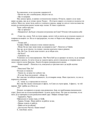 За съжаление, аз не споделям доверието й.
- Питам ви, ако е необходимо, обадете ми се.
- Ще го направя.
Ние донесе храна, и ядяхме в относителна тишина. Отчасти, защото аз не знам
какво да кажа, как да се утеши мисис Тидуел . И отчасти защото аз отново се възнесъл на
небето. Месо със зелен чили, който е и винаги е вкусна, макар че сега се топи на езика ми,
водещ до неописуема радост всеки вкус пъпки. И това е страхотно.
Татко дойде при нас:
- Що за хранене?
- Невероятно! Да бъдат отведени ентусиазма ми Сами? Отново той надмина себе
си.
- Сами тук, скъпа. Той си счупи крака, когато той се опита да се спуснем надолу от
покрива на къщата си. Но аз го предупредих, че смес от бира и ски оборудване, преди
падането.
- Тогава кой ...
Телефон Daddy иззвъня и татко извини тръгна.
- Може би все още може нещо да направя за вас? - Попитах аз Valerie.
Ако ще да си тръгне, тя стоеше с високо вдигната глава и рамене.
- Не, Не Съм. Аз вече знам на кого да се обадя сега.
- На Кого?
- Адвокатът му.
Усмихнах се и стана прекалено. Ние Чичо Боб да се срещнат на моста, за да намери
липсващите жената. Аз вече отиде до задната врата, когато изведнъж се изправя лице в
лице с просто влезе Джесика. Лицето й изрази универсалната жалко.
- Какво искаш? - Попитах я аз, изведнъж се чувствам като да загубя всичко
доверие.
- Наистина? Пак Ли?
Огледах се наоколо.
- Знаеш ли, за пръв път дойдох тук.
- И аз ще бъда последният - обеща тя.
Бог знае как тя победи подаването. Аз отговарям нищо. Имах чувството, че сме се
върнали в училище.
- Е, - казах аз, и продължи по пътя си.
Все още бях малко изненадан от факта, че Сами си счупи крака. А фактът, че той
караше. Hurt трябва да е било ад.
***
Излязох на паркинга и видях една развалина. Jeep, не приближава емоционален
стрес. Дните ми на пълна razvalyushnosti са вече далеч назад. Но това не означава, че не
мога да се превърне в една развалина някой друг. Набрах номера Гарет .
- Здравейте, Чарлз.
Официален от всяка пора, от Golly.
- Здраве, Svoups. Имам работа за работа за вас.
- Нямам нужда от работа.
- Shake-ах-ах-ах-aluysta!
- Достатъчно Честно. Какво имаш?
Е, това беше лесно.
 