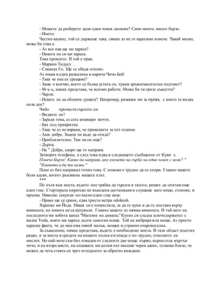 - Можете да разберете дали един човек дискове? Само много, много бързо.
- Името.
Честно казано, той се държеше така, сякаш аз не го харесвам повече. Чакай малко,
може би това е.
- Аз все пак ще ме хареса?
- Никога не си ми хареса.
Това проклето. И той е прав.
- Марвин Тидуел .
- Схванах Го. Ще се обадя отново.
Аз имам в една развалина и нарича Чичо Боб:
- Така че ние се срещаме?
- Защо е всичко, което се бълва устата си, чувам кръвосмесителна подтекст?
- M-ъ-ъ, нямах представа, че всичко работи. Може би ти гризе съвестта?
- Чарли.
- Искате ли да облекчи душата? Например, разкажи ми за mymra, с които те видях
онзи ден?
Чибо прочисти гърлото си:
- Видяхте ли?
- Заради това, аз сега кошмари мечти.
- Бях под прикритие.
- Така че аз не вярвам, че приказките за пет години.
- Ами добре. Знаеш ли къде да отида?
- Приблизително. Там ли си още?
- Дърпа.
- На " Добре, скоро ще го направя.
Затворих телефона, а след това идва и следващото съобщение от Куки s.
Повече Бързо! Какво да направя, ако вземете на гърба на един човек с нож? "
"Каквото и да ти казва."
Поне аз бих направил точно това. С ножове е трудно да се спори. Главно защото
боли адски, когато разсякоха вашата плът.
***
По пътя към моста, където ние трябва да търсим в тялото, реших да опитам още
един глас. Стартирала пиратско ап въведена дестинация и слушаше като нещо, стонове, и
мрънка. Няколко секунди по-късно един глас каза:
- Право ще се срине, едва триста метра odoleesh.
Харесва ми Йода. Някак си е помислила, за да го купи и да го постави върху
камината, но никога не са купували. Главно защото аз нямам камината. И тъй като на
последните ми хобита канал "Магазин на дивана," Купих си сладък ключодържател с
малка Yoda, която ми хареса дълги самотни нощи. Той не вибрира или нищо. Аз просто
харесва факта, че до мен има някой малък, мощен и странно очарователна.
За съжаление, нямах представа, където е необходимо моста. В тази област посетих
рядко, и за моста в средата на нищото пълна изглежда е по-трудно, отколкото си
мислех. Но най-вече съм бил изваден от следните две неща: първо, върна гола мъртъв
чичо, и на второ място, на опашката ми целия път висеше черен джип, толкова близо, че
можех да чета стаята си чрез огледалото за обратно виждане.
 