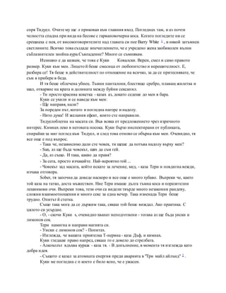 спря Тидуел. Очите му ще л прикован към главния вход. Погледнах там, и аз почти
челюстта спадна при вида на бесове с гарвановочерна коса. Когато погледите ни се
срещнаха с нея, от високоговорителите над главата си пее Barry White 1 , и някой затъмнен
светлините. Всичко това създаде впечатлението, че е учредено жена заобиколен вълни
съблазнителен знойна аура.Съвпадение? Много се съмнявам.
Излишно е да казвам, че това е Куки Ковалски. Верен, смел и само правото
размер. Куки към мен. Лицето й беше смесица от любопитство и нерешителност. Е,
разбира се! Тя беше в действителност по отношение на всичко, за да се притеснявате, че
съм я прибере в беда.
И тя беше облечена убиец. Тъмни панталони, блестящо сребро, плаващ жилетка и
шал, отваряне на врата и долината между буйни сексапил.
- Ти просто красива кокетка - казах аз, докато седеше до мен в бара.
Куки се ухили и се наведе към мен:
- Ще направя, нали?
За пореден път, когато я погледна нагоре и надолу.
- Нито дума! И желания ефект, които сте направили.
Тидуелоблегна на масата си. Във всяка от предложението чрез изричното
интерес. Кимнах леко в неговата посока. Куки бързо инспектирани от публиката,
спирайки за миг поглед към Тидуел, и след това отново се обърна към мен. Очевидно, тя
все още е под въпрос.
- Така че, независимо дали сте човек, ти щеше да потъва надолу върху мен?
- Sun, аз ще бъда човекът, щях да съм гей.
- Да, аз също. И така, какво да правя?
- За сега, просто изчакайте. Най-вероятно той ...
- Човекът зад масата, който искате за лечение, мед, - каза Тери и повдигна вежди,
изчака отговора.
Sober, тя започна да доведе наскоро и все още е много хубаво. Въпреки че, както
той каза на татко, доста мъжествен. Ние Тери имаше дълга тъмна коса и поразителни
лешникови очи. Въпреки това, тези очи са видели твърде много незаконни рандеву,
сложни взаимоотношения и много секс за една вечер. Така изненада Тери беше
трудно. Опитът й стегна.
Също така мога да се държим така, сякаш той беше виждал. Ако практика. С
цялото си усърдие.
- О, - скочи Куки s, очевидно хванат неподготвени - тогава аз ще бъда уиски и
лимонов сок.
Тери намигна и направи магията си.
- Уиски с лимонов сок? - Попитах.
- Изглежда, че вашата приятелка T-нервна - каза Дъф, и кимнах.
Куки гледаше право напред, сякаш го е довело до стрелбата.
- Алкохолът вдъхва кураж - каза тя. - В допълнение, в момента тя изглежда като
добра идея.
- Същото е казал за атомната енергия преди аварията в "Три майл айлънд" 2 .
Куки ме погледна с п което е било ясно, че е ужасен.
 