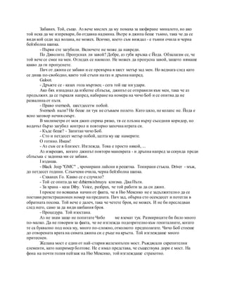 Забавих. Той, също. Аз вече мислех да му помаха за шофиране миналото, но ако
той иска да ме изпревари, би отдавна надмина. Вътре в джипа беше тъмно, така че да се
види кой седи зад волана, не можех. Всичко, което съм виждал - е тъмни очила и черна
бейзболна шапка.
- Първи сте загубили. Включете не може да навреди.
По Дяволите. Пропуснах ли завой? Добре, аз губя връзка с Йода. Обзалагам се, че
той вече се смее на мен. Огледах се наоколо. Не можех да пропусна завой, защото нямаше
какво да ги пропуснете.
Пич от джипа се забави и се превърна в шест метър зад мен. Но веднага след като
се диша по-свободно, както той стъпи на газ и дръпна напред.
Galoot.
- Дръжте се - казах гола мъртвец - сега той ще ни удари.
Ако бях изпаднал да избегне сблъсък, джипът се отправили към мен, така че аз
продължих да се търкаля напред, набиране на номера на чичо Боб и се опитва да не
развалина от пътя.
- Право svernesh, шестдесетм побой.
Svernesh нали? Не беше ли тук не сгъваем полето. Като цяло, не колапс не. Йода е
ясно заговор нечия смърт.
В милиметри от моя джип спряха рязко, тя се плъзна върху съседния коридор, но
водачът бързо загубил контрол и повторно започна играта си.
- Къде беше? - Запитан чичо Боб.
- Сто и петдесет метър побой, целта му ще намерите.
О готино. Имам!
- Аз съм се в близост. Изглежда. Това е просто някой, ...
Аз изкрещях, когато джипът повтори маневрата - и дръпна напред за секунда преди
сблъсъка с задника ми се забави.
I издиша.
- Black Jeep "GMC" , хромирани лайсни и решетка. Тонирани стъкла. Driver - мъж,
до петдесет години. Слънчеви очила, черна бейзболна шапка.
- Схванах Го. Какво се е случило?
- Той се опита да ме dzhiemsishnuyu клизма. Два Пъти.
- За храна - каза Diby. Voice, разбрах, че той работи за да си джип.
I прокле по всякакъв начин от факта, че в Ню Мексико не е задължително да се
постави регистрационен номер на предната. Пич зад, обърна сто осемдесет и потегли в
обратната посока. Той вече е далеч, така че четете броя, не можех. И не би преследван
след него, само за да види шибания броя.
- Процедура. Той изостана.
Аз не знам защо не попитате Чибо ме вземат тук. Размириците би било много
по-малко. Да не говорим за факта, че не изглежда подозрително към гениталиите, когато
те са буквално под носа му, много по-сложно, отколкото предполагате. Чичо Боб стоеше
до отворената врата на сивата джипа си с ръце на кръста. Той изглеждаше много
притеснен.
Желана мост е един от най-стария железопътен мост. Ръждясали скрепителни
елементи, като например болтове. Не е имал представа, че съществува дори е мост. На
фона на почти голия пейзаж на Ню Мексико, той изглеждаше страхотно.
 