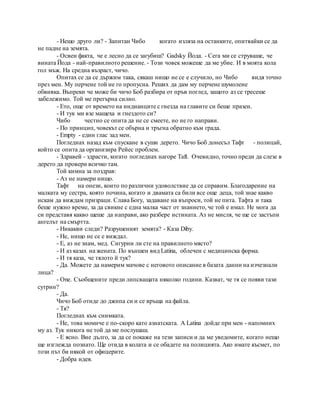 - Нещо друго ли? - Запитан Чибо когато изляза на останките, опитвайки се да
не падне на земята.
- Освен факта, че е лесно да се загубиш? Gadsky Йода. - Сега ми се струваше, че
вината Йода - най-правилното решение. - Този човек можеше да ме убие. И в моята кола
гол мъж. На средна възраст, чичо.
Опитах се да се държим така, сякаш нищо не се е случило, но Чибо видя точно
през мен. My перчене той не го пропусна. Реших да дам му перчене шумолене
обвивка. Въпреки че може би чичо Боб разбира от пръв поглед, защото аз се тресеше
забележимо. Той ме прегърна силно.
- Ето, още от времето на индианците с гнезда на главите си беше празен.
- И тук ми взе мащеха и гнездото си?
Чибо честно се опита да не се смеете, но не го направи.
- По принцип, човекът се обърна и тръгна обратно към града.
- Empty - един глас зад мен.
Погледнах назад към спускане в суши дерето. Чичо Боб донесъл Тафт - полицай,
който се опита да организира Рейес проблем.
- Здравей - здрасти, когато погледнах нагоре Taft. Очевидно, точно преди да слезе в
дерето да провери всичко там.
Той кимна за поздрав:
- Аз не намери нищо.
Тафт на онези, които по различни удоволствие да се справим. Благодарение на
малката му сестра, която почина, когато и двамата са били все още деца, той знае какво
искам да виждам призраци. Слава Богу, задаване на въпроси, той не пита. Тафта и така
беше нужно време, за да свикне с една малка част от знанието, че той е имал. Не мога да
си представя какво щеше да направи, ако разбере истината. Аз не мисля, че ще се застъпи
ангелът на смъртта.
- Никакви следи? Разрушеният земята? - Каза Diby.
- Не, нищо не се е виждал.
- Е, аз не знам, мед. Сигурни ли сте на правилното място?
- И аз казах на жената. По външен вид Latina, облечен с медицинска форма.
- И тя каза, че тялото й тук?
- Да. Можете да намерим мачове с неговото описание в базата данни на изчезнали
лица?
- One. Съобщените преди липсващата няколко години. Казват, че тя се появи тази
сутрин?
- Да.
Чичо Боб отиде до джипа си и се връща на файла.
- Тя?
Погледнах към снимката.
- Не, това момиче е по-скоро като азиатската. A Latina дойде при мен - напомних
му аз. Тук никога не той да ме послушаш.
- Е ясно. Вие дълго, за да се покаже на тези записи и да ме уведомите, когато нещо
ще изглежда познато. Ще отида в колата и се обадете на полицията. Ако имате късмет, по
този път би някой от офицерите.
- Добра идея.
 