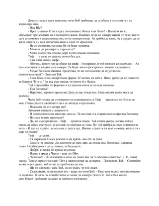 Докато гледах през записите, чичо Боб трябваше да се обадя в полицията и се
върна при мен.
- Ние Ще?
- Просто нищо. И не е сред липсващите Никол или Ники? - Попитах го аз,
обръщане чрез снимки на изчезналите жени. Надявах се да се намери някой от тези, които
сега се появява в апартамента ми, но не намери нищо. Аз трябва да кажа, че е трудно да се
види лицата им под сплъстена коса и слой от мръсотия.
- Не си спомням, но може би тя беше неземна.
- Можете да разширите търсенето?
- Мога да опитам отново дори и сега имаме описание.
Тафт излезе от дерето, почти без дъх.
- Там няма нищо, шефе.
- Обичам, когато ми се обади на шефа - I подразни, и той веднага се намръщи. - Аз
съм наистина се надява да я намери. Тя беше много разстроена, защото на роднини.
- Може би имате някаква представа, че ще ни помогне да се установи
самоличността й? - Запитан Taft.
- Това беше една лекарствена форма. И значка на кабел. Имах време да се помисли
за буквата "H-и-с." Аз все още мисля, че името й е Никол.
Той отърсвайки от формата и се присви очи и се огледа наоколо.
- Коя болница?
- Вероятно, презвитериански. Днес аз ще отида там. Нека видим какво мога да
разбера.
Чичо Боб тръгна да отговорите на повикването, и Тафт пристъпи по-близо до
мен. Пъхна ръце в джобовете си и се загледа в пустинята.
- Виждали ли сте сестра ми?
Затворих папката с документи.
- В продължение на няколко дни не. Тя все още е в старата психиатрична болница.
- Но сега тя има приятели?
- Да, тя има приятели. - Тафт приятен човек. Той почти умира, когато той се
опита да спаси сестра си, и все още се тревожи за това. Но той трябва да знае истината за
него. - И ако се чудите, че все още е доста луд. Имаше страстта си към ножици, когато тя е
още по-малко?
Тафт се засмя:
- Тя нарязани й коса всичките ми кукли, ако сте за това.
- Защото тя знаеше. Да достигне до мен, щях да отида там, блестящо плешива
глава. Необходимо е да се помни, за бъдещето.
- Добре, аз може би време да отида.
- Идете в града с Чарли - каза му Diby.
- Чичо Боб! - Аз изскимтя в носа, не знаят как да го вбесява един глас. - Не, чакай
малко. Това е страхотна идея! Пич в джипа може да се върне. - Погледнах Taft. - Снимайте
всеки черен джип, който ще се приближи до нас.
- Ще го направя - каза Taft, но аз знаех, че той лъже.
- Съжалявам, че ви влачат тук - казах на чичо Боб. - Рано или късно, жената отново
се появява. Тя каза, че семейството не може да намери тялото й. Той е бил много
дни. Някой трябваше да каже за нейното изчезване.
 
