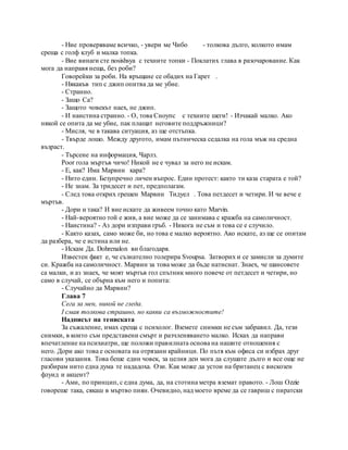 - Ние проверяваме всичко, - увери ме Чибо - толкова дълго, колкото имам
среща с голф клуб и малка топка.
- Вие винаги сте nosishsya с техните топки - Поклатих глава в разочарование. Как
мога да направя неща, без роби?
Говорейки за роби. На връщане се обадих на Гарет .
- Някакъв тип с джип опитва да ме убие.
- Странно.
- Защо Са?
- Защото човекът наех, не джип.
- И наистина странно. - О, това Сноупс с техните шеги! - Изчакай малко. Ако
някой се опита да ме убие, пак плащат неговите поддръжници?
- Мисля, че в такава ситуация, аз ще отстъпка.
- Твърде лошо. Между другото, имам пътническа седалка на гола мъж на средна
възраст.
- Търсене на информация, Чарлз.
Poor гола мъртъв чичо! Никой не е чувал за него не искам.
- Е, как? Има Марвин кара?
- Нито един. Безупречно личен въпрос. Един протест: както ти каза старата е той?
- Не знам. За тридесет и пет, предполагам.
- След това открих грешен Марвин Тидуел . Това петдесет и четири. И че вече е
мъртъв.
- Дори и така? И вие искате да живеем точно като Marvin.
- Най-вероятно той е жив, а вие може да се занимава с кражба на самоличност.
- Наистина? - Аз дори изправи гръб. - Никога не съм и това се е случило.
- Както казах, само може би, но това е малко вероятно. Ако искате, аз ще се опитам
да разбера, че е истина или не.
- Искам Да. Dohrenalon ви благодаря.
Известен факт е, че съзнателно толерира Svoupsa. Затворих и се замисли за думите
си. Кражба на самоличност. Марвин за това може да бъде натиснат. Знаех, че шансовете
са малки, и аз знаех, че моят мъртъв гол спътник много повече от петдесет и четири, но
само в случай, се обърна към него и попита:
- Случайно да Марвин?
Глава 7
Сега за мен, никой не гледа.
I смая толкова страшно, но какви са възможностите!
Надписът на тениската
За съжаление, имах среща с психолог. Вземете снимки не съм забравил. Да, тези
снимки, в които съм представени смърт и разчленяването малко. Исках да направи
впечатление на психиатри, ще положи правилната основа на нашите отношения с
него. Дори ако това е основата на отрязани крайници. По пътя към офиса си избрах друг
гласови указания. Това беше един човек, за целия ден мога да слушате дълго и все още не
разбирам нито една дума те нададоха. Ози. Как може да устои на британец с вискозен
флуид и акцент?
- Ами, по принцип, с една дума, да, на стотина метра вземат правото. - Лош Ozzie
говореше така, сякаш в мъртво пиян. Очевидно, над моето време да се гавриш с пиратски
 