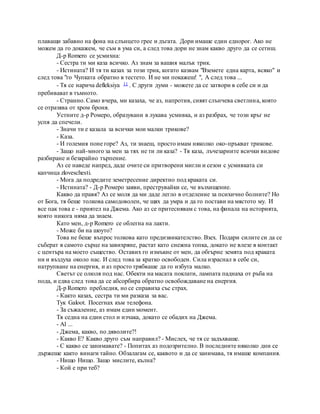 плаващи забавно на фона на слънцето грее и дъгата. Дори имаше един еднорог. Ако не
можем да го докажем, че съм в ума си, а след това дори не знам какво друго да се сетиш.
Д-р Romero се усмихна:
- Сестра ти ми каза всичко. Аз знам за вашия малък трик.
- Истината? И тя ти казах за този трик, когато казвам "Вземете една карта, всяко" и
след това "го Чупката обратно в тестето. И не ми покажеш! ", А след това ...
- Тя се нарича defleksiya 11 . С други думи - можете да се затвори в себе си и да
пребивават в тъмното.
- Странно. Само вчера, ми казаха, че аз, напротив, сияят слънчева светлина, която
се отразява от хром броня.
Устните д-р Ромеро, образувани в лукава усмивка, и аз разбрах, че този кръг не
успя да спечели.
- Значи ти е казала за всички мои малки трикове?
- Каза.
- И големия поне горе? Аз, ти знаеш, просто имам няколко око-пръкват трикове.
- Защо най-много за мен за тях не ти ли каза? - Тя каза, лъчезарните всички видове
разбиране и безкрайно търпение.
Аз се наведе напред, даде очите си притворени мигли и сезон с усмивката си
капчица zloveschesti.
- Мога да подредите земетресение директно под краката си.
- Истината? - Д-р Ромеро заяви, преструвайки се, че възхищение.
Какво да правя? Аз се моля да ми даде легло в отделение за психично болните? Но
от Бога, тя беше толкова самодоволен, че щях да умра и да го постави на мястото му. И
все пак това е - приятел на Джема. Ако аз се притеснявам с това, на финала на историята,
която никога няма да знаем.
Като мен, д-р Romero се облегна на лакти.
- Може би на шоуто?
Това не беше въпрос толкова като предизвикателство. Взех. Подари силите си да се
съберат в самото сърце на завихряне, растат като снежна топка, докато не влезе в контакт
с центъра на моето същество. Оставих го измъкне от мен, да обгърне земята под краката
ни и въздуха около нас. И след това за кратко освободен. Сила израснал в себе си,
натрупване на енергия, и аз просто трябваше да го избута малко.
Светът се олюля под нас. Обекти на масата поклати, лампата паднаха от ръба на
пода, и едва след това да се абсорбира обратно освобождаване на енергия.
Д-р Romero пребледня, но се справиха със страх.
- Както казах, сестра ти ми разказа за вас.
Тук Galoot. Посегнах към телефона.
- За съжаление, аз имам един момент.
Тя седна на един стол и изчака, докато се обадих на Джема.
- Al ...
- Джема, какво, по дяволите?!
- Какво Е? Какво друго съм направил? - Мислех, че тя се задъхваше.
- С какво се занимавате? - Попитах аз подозрително. В последните няколко дни се
държеше както винаги тайно. Обзалагам се, каквото и да се занимава, тя имаше компания.
- Нищо Нищо. Защо мислите, кълна?
- Кой е при теб?
 