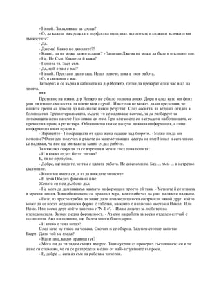 - Никой. Закъсняваш за среща?
- О, да кажеш на срещата с перфектна непознат, когото сте изложени всичките ми
тънкостите?
- Да.
- Джема! Какво по дяволите?!
- Какво, да не може да я изплаши? - Запитан Джема не може да бъде изпълнено тон.
- Не, Не Съм. Какво да й кажа?
- Попита тя. Зает съм.
- Да, кой е там с вас?
- Никой. Престани да питаш. Нещо повече, това е твоя работа.
- О, и смокини с вас.
Затворих и се върна в кабинета на д-р Romero, готви да прекарат един час в ад на
земята.
***
Противно на изяви, д-р Romero не е било толкова лошо. Дори и след като ми финт
уши тя имаше смелостта да поеме моя случай. И все пак не можех да си представя, че
нашите срещи са довели до най-малко някои резултат. След сесията, аз веднага отидох в
болницата в Презвитерианската, където тя се надяваше всичко, за да разберете за
липсващата жена на име Ник-някак си-там. При влизането си в сградата на болницата, се
преместих право в регистъра. Обикновено там се получи никаква информация, а само
информация имах нужда и.
- Здравейте - I посрещната от една жена седеше зад бюрото. - Може ли да ми
помогне? Онзи ден получих в ръцете на зашеметяващия сестра на име Никол и сега много
се надявам, че вие ще ми кажете какво отдел работи.
За няколко секунди тя се втренчи в мен и след това попита:
- И в какво отдел бяхте тогава?
Е, тя не пропусна.
- Добре, ще видите, че там е цялата работа. Не си спомням. Бях ... хмм ... в нетрезво
състояние.
- Кажи ми името си, а аз да виждате записите.
- В деня Обадих фиктивно име.
Жената си пое дълбоко дъх:
- Не мога да дам някакъв каквато информация просто ей така. - Устните й се извиха
в мрачна линия. Това обикновено се прави от хора, които обичат да учат наляво и надясно.
- Виж, аз просто трябва да знаят дали има медицинска сестра или някой друг, който
може да се носят медицински форма с табелка, на която е написано името на Никол. Или
Ники. Или всеки друг който започва с "N-I-с". - Имам лиценз за любител на
изследователя. За мен е една формалност. - Аз съм на работа за всеки отделен случай с
полицията. Ако ни помогне, ще бъдем много благодарни.
- И какво е това нещо?
След като чу гласа на човека, Скочих и се обърна. Зад мен стоеше капитан
Екерт. Дали той ме гледа?
- Капитане, какво правиш тук?
- Мога ли да ти задам същия въпрос. Тази сутрин аз проверих състоянието си и че
аз не си спомням, че си се разпределя в един от най-актуалните въпроси.
- Е, добре ... сега аз съм на работа с чичо ми.
 