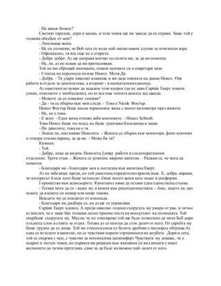 - На какъв бизнес?
Светият таралеж, дори и малко, и този човек ще ме заведе да се справя. Защо той е
толкова обсебен от мен?
- Липсващи жена.
- Не си спомням, че Bob сега се води най-малко някои случаи за изчезнали хора.
- Официално, тя все още не е открита.
- Добре добре. Аз ще направя всичко по силите ми, за да ви помогне.
- Не, не, аз не искам да ви притеснявам.
Той не ми обръщай внимание, показа значката си и секретаря каза:
- Списък на персонала на име Никол. Моля Да.
- Добре. - Тя удари няколко клавиша и ми даде имената на двама Никол. One
работи в отдела за диагностика, а вторият - в неонаталния единица.
Аз наистина не искам да зададем този въпрос (да не дава Captain Екерт повече
улики, отколкото е необходимо), но аз все още попита жената зад щанда:
- Можете да се показват снимки?
- Да - тя се обърна към мен следи. - Това е Nicole Фостър.
Никол Фостър беше висок червенокос жена с много километри през живота.
- Не, не е това.
- Е ясно. - Една жена отново заби ключовете. - Никол Schwab.
Това Никол беше по-млад, но беше луничаво блондинка в чаши.
- По дяволите, това не е тя.
- Знаеш ли, ние имаме Николета. - Жената се обърна към монитора, флип ключове
и отвори отново екрана, за да ме. - Може би тя?
Кимнах:
- Той.
- Добре, нека да видим. Николета Lemay работи в следоперативния
отделение. Трети етаж. - Жената се усмихна широко капитан. - Радвам се, че мога да
помогна.
- Благодаря ви - благодаря мен и погледна към капитана Екерт.
Аз не забелязах преди, но той наистина поразително красив мъж. Е, добре, вярвам,
че интересът й към него беше истинско. Great много жени като мъже в униформи.
I премества към асансьорите. Капитанът няма да остави една единствена стъпка.
- Тогава мога да се - казах му и кимна към рецепционистката. - Ами, знаете ли, ако
искате да вземете си номер или нещо такова.
Веждите му се повдигат от изненада.
- Благодаря ви, разбира се, но аз ще се управлява.
Captain Екерт вдовец. А преди няколко години съпругата му умира от рак, и лично
аз мислех, че е защо бях толкова лесно приема поста на консултант на полицията. Той
скърбеше съпругата му. Мисля, че по това време той ще бъде позволено да чичо Боб дори
плъзнете слон в стаята за отдих. Тогава аз се опитах да стоя далеч от него. От скръбта му
беше трудно да се диша. Той ме стисна излиза от белите дробове с кислород обгръща.Аз
едва се вгледате в капитан, не се чувствам пороен горчивината на загубата. Дори и сега,
той се свързва с мен, с чувство за непоносима дискомфорт.Чувствата му докаже, че е
искрен и честен човек, но първата ми реакция към външния си вид винаги е имал
желанието да тичам презглава, само за да бъде възможно най-далеч от него.
 
