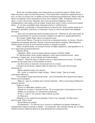 И все пак, на всяка среща с него имам нещо да се разтопи сърцето. Нещо, което
беше изпълнен с вкус на почит бдителност. Този човек беше невероятно проницателни, и
сега, че той е по следите ми, че трябва да бъдат изключително внимателни. Преди това той
просто не обръщат много внимание на това, което правим с Diby. Отворихме едно след
друго, и това е достатъчно. Въпреки това, след последния ми фиаско, когато
едновременно с един замах успя да открие четири дела, едно от които съответните сериен
убиец ... Е, не мога да разбера защо изведнъж иззети от любопитство.
Вървяхме в асансьора, и натиснах бутона за третия етаж. Човек трудно може да се
чувства по-неудобно, отколкото е в асансьор с онези, от които във всяка стая завършва
кислород.
- Ами, като ви представя нивото на престъпността? - Попитах аз, ако само малко да
се отвлече вниманието от липсата на въздух. В кръвта ми просто се задави еритроцити.
В отговор, Captain Екерт просто се втренчи в мен.
Достатъчно Честно. Стиснах по петите му и изведнъж осъзнах, че гнездо с бутони -
невероятно вълнуващо зрелище. Хиляда години агония врати отворени. Призовавам за
помощ цялата си воля, за да не започне веднага се задъхва за въздух.
Бяхме на третия етаж, и аз веднага отидох до офиса кърменето, преструвайки се, че
не се преследва полицията капитан.
Показах ID му.
- Здравейте. Мога ли да ви задам няколко въпроса за Nicole Lemay?
От тримата мъже, които седяха кърменето само един не вдигна поглед - както
изглежда, е твърде зает, за да отговори на всички въпроси.
- Никол? - Попитах един от двамата, които се притеснява да ни гледат. Тя имаше
трудности кестенява коса и златни рамки на очила.
- Да. Бих искал да знам кога за последен път сте я видя.
Сестрата ме погледна с празен израз на лицето му. След това той погледна
часовника си.
- Преди вероятно около пет минути.
- Не, - казах аз, измества от крак на крак. - Никол Lemay. Така да се каже,
съжалявам, Николета.
Сега говорих втора медицинска сестра - доста блондинка, явно предпочитат храни,
богати на въглехидрати.
- Прав си - каза тя, гледайки към стенния часовник. - Ние не сме виждали Николета
двадесет минути.
Първо се засмя:
- Когато се забавляват, времето лети.
- Казвам ти, не идват с госпожа Уотсън. Тя се интересува от последиците от оток.
- Трябва ли да напиша, че е жизнените показатели.
- И тук е - един от тях посочи с пръст някъде зад мен.
- Аз Николета.
Обърнах се и се втренчи в нея призрак. Само че не е призрак. Тя беше много
жив. И диша. Това е чудо!
- М-мм Николета Lemay?
- От раждането. - Тя започна да се оттегли от джобовете на празни опаковки от
спринцовки и парчета мазилка и добави: - За съжаление. Ако в близко бъдеще ще се обади
никой не женен, майка ми просто да даде предизвестие в един вестник.
 