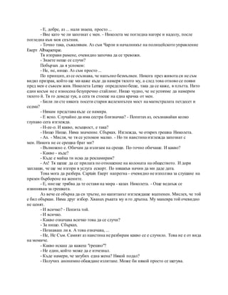 - Е, добре, аз ... нали знаеш, просто ...
- Вие като че ли запознат с мен. - Николета ме погледна нагоре и надолу, после
погледна към моя спътник.
- Точно така, съжалявам. Аз съм Чарли и началникът на полицейското управление
Екерт Albuquerque.
Тя изправи рамене, очевидно започва да се тревожи.
- Знаете нещо се случи?
Побързах да я успокои:
- Не, не, нищо. Аз съм просто ...
По принцип, аз се осъзнава, че напълно безмълвен. Никога през живота си не съм
видял призрак, който ще ми каже къде да намеря тялото му, а след това отново се появи
пред мен е съвсем жив. Николета Lemay определено беше, така да се каже, в плътта. Нито
един косъм не е износена безупречно стайлинг. Нищо чудно, че не успяхме да намерим
тялото й. Тя го доведе тук, а сега тя стоеше на една крачка от мен.
- Били ли сте някога посети стария железопътен мост на магистралата петдесет и
седма?
- Нямам представа къде се намира.
- Е ясно. Случайно да има сестра близначка? - Попитах аз, осъзнавайки колко
глупаво сега изглежда.
- H-ее-о. И какво, всъщност, е така?
- Нищо Нищо. Няма значение. Сбърках. Изглежда, че открих грешна Николета.
- Ах. - Мисля, че тя се успокои малко. - Но ти наистина изглежда запознат с
мен. Никога не се срещна брат ми?
- Възможно е. Обичам да излизам на срещи. По-точно обичаше. И какво?
- Какво - къде?
- Къде е майка ти иска да рекламирам?
- Ах! Тя щеше да се прилага по отношение на колоната на обществото. И дори
заплаши, че ще ме изгори в услуга ескорт. По някакъв начин да ми даде дата.
Това мога да разбера. Captain Екерт напрегна - очевидно не използва за слушане на
празен бърборене на жените.
- Е, ние ще трябва да те оставя на мира - казах Николета. - Още веднъж се
извинявам за грешката.
Аз вече се обърна да си тръгне, но капитанът изглеждаше вцепенен. Мислех, че той
е бил объркан. Няма друг избор. Хванах ръката му и го дръпна. My маневра той очевидно
не ценят.
- И всичко? - Попита той.
- И всичко.
- Какво означава всичко това да се случи?
- За нищо. Сбърках.
- Познаваш ли я. А това означава, ...
- Не, Не Съм. Самият аз наистина не разбирам какво се е случило. Това не е от вида
на момиче.
- Какво искаш да кажеш "грешно"?
- Не един, който може да е изчезнал.
- Къде намери, че загубих една жена? Някой подал?
- Получих анонимно обаждане излитане. Може би някой просто се шегува.
 