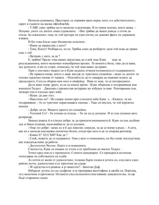 Потисна усмивката, Престорих се оправям шала върху него, а в действителност,
скрит в гънките на малка mikrofonchik.
- T EBE само трябва да го включат в разговора. И аз чувам всичко, което казва. -
Почуках ухото си, когато имах слушалката. - Ние трябва да знаем докъде е готов да
отида. За съжаление, това, че той третира ли едно питие, не доказва факта на държавна
измяна.
И без това бледо леко бисквитки позеленя :
- Имам да правя секс с него?
- Това, Което? Разбира се, че не. Трябва само да разберете дали той иска да прави
секс с теб.
- Целувка с него, за да ?
Е, трябва! Преди това нямах представа, не е кой знае Куки знае за
разследванията, които включват извънбрачни връзки. Тя винаги е била, така да се каже,
зад кулисите, и ми се стори, очевидно, че той знае какво да прави.
Тери е поставил чашата си и Куки веднага отмени половината от съдържанието.
- Не правете нищо, което е защо вие ще се чувствате спокойни - казах аз, когато тя
отново сърдечно пиеше от чашата. - Опитайте се да го накарам да намекне искате да
продължите. Сега се обърни към него и otsalyutuy. Нека се знае, че се интересувате.
Да се каже нещо друго, аз не са имали време - Куки обърнаха и поздравяваха във
военната Тидуел . Джесика с празноглав антуража му избухна в смях. Разочарован съм,
затвори очи и изсъска през зъби:
- Исках да дам тост.
- Наистина ли? - По същия начин през стиснати зъби Куки s. - Казахте, че ви
поздравявам. - Аз се чувствах нарастващата паника. - Така си мислех, че той вероятно
военен.
- Добре ли си. Можете просто по-спокойно.
- Успокой Се? - Тя отново се огледа. - Ти ли си се успокои. И аз съм спокоен като
резервоар.
Хванах ръката й и стисна добре, за да привлече вниманието й. Куки си пое дълбоко
дъх и бавно издиша, насилвайки се да се успокои.
- Още по-добре - казах аз и й дал няколко секунди, за да се вземе в ръце. - А сега,
ако не е записан във вашия психично болен, отиде при него и да се свързва разговор.
- Какво Е? АЗ СЪМ? Как да ?
- Cook, можете да го направите. Това е като в гимназията, но без лоши последствия,
ако изведнъж няма да работи.
- Достатъчно Честно. Както и в гимназията.
Смелостта, Куки се смъкна от стола и се приближи до масата Тидуел .
Точно пред нея се е променило. Станете самоуверен. Се превърна в истинска
господарка на собствената си съдба.
Аз почти се засмя от удоволствие, толкова бързо пъхна в устата си, след като едно
райско кътче, удоволствие и се приготви да слуша.
- W-средства в и решиха и р-заместен? - Запитан Дъф.
Избърсах устата си със салфетка и се проверява касетофона в джоба си. Поръчка,
тя е включена в протокола. Останете след вълнението ние нямаме доказателства, че ще
бъде откровено гадно.
 