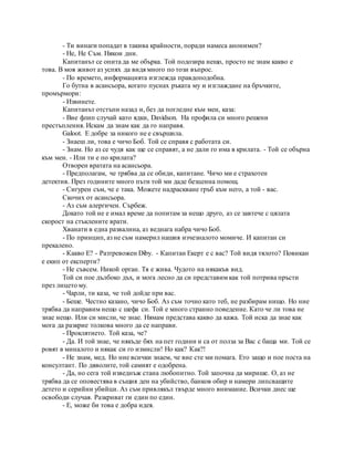 - Ти винаги попадат в такива крайности, поради намеса анонимен?
- Не, Не Съм. Някои дни.
Капитанът се опита да ме обърка. Той подозира нещо, просто не знам какво е
това. В моя живот аз успях да видя много по този въпрос.
- По времето, информацията изглежда правдоподобна.
Го бутна в асансьора, когато пуснах ръката му и изглаждане на бръчките,
промърмори:
- Извинете.
Капитанът отстъпи назад и, без да погледне към мен, каза:
- Вие флип случай като ядки, Davidson. На профила си много решени
престъпления. Искам да знам как да го направя.
Galoot. Е добре за никого не е свършила.
- Знаеш ли, това е чичо Боб. Той се справя с работата си.
- Знам. Но аз се чудя как ще се справят, а не дали го има в крилата. - Той се обърна
към мен. - Или ти е по крилата?
Отворен вратата на асансьора.
- Предполагам, че трябва да се обиди, капитане. Чичо ми е страхотен
детектив. През годините много пъти той ми даде безценна помощ.
- Сигурен съм, че е така. Можете надраскване гръб към него, а той - вас.
Скочих от асансьора.
- Аз съм алергичен. Сърбеж.
Докато той не е имал време да попитам за нещо друго, аз се завтече с цялата
скорост на стъклените врати.
Хванати в една развалина, аз веднага набра чичо Боб.
- По принцип, аз не съм намерил нашия изчезналото момиче. И капитан си
прекалено.
- Какво Е? - Разтревожен Diby. - Капитан Екерт е с вас? Той видя тялото? Повикан
е екип от експерти?
- Не съвсем. Никой орган. Тя е жива. Чудото на някакъв вид.
Той си пое дълбоко дъх, и мога лесно да си представим как той потрива пръсти
през лицето му.
- Чарли, ти каза, че той дойде при вас.
- Беше. Честно казано, чичо Боб. Аз съм точно като теб, не разбирам нищо. Но ние
трябва да направим нещо с шефа си. Той е много странно поведение. Като че ли това не
знае нещо. Или си мисли, че знае. Нямам представа какво да кажа. Той иска да знае как
мога да разкрие толкова много да се направи.
- Проклятието. Той каза, че?
- Да. И той знае, че някъде бях на пет години и са от полза за Вас с баща ми. Той се
ровят в миналото и някак си го измисли! Но как? Как?!
- Не знам, мед. Но ние всички знаем, че вие сте ми помага. Ето защо и пое поста на
консултант. По дяволите, той самият е одобрена.
- Да, но сега той изведнъж стана любопитно. Той започна да мирише. О, аз не
трябва да се оповестява в същия ден на убийство, банков обир и намери липсващите
детето и серийни убийци. Аз съм привлякъл твърде много внимание. Всички днес ще
освободи случая. Разкриват ги един по един.
- Е, може би това е добра идея.
 