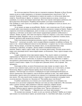 ***
По пътя към ракетата Опитах три по-гласовити съпровод. Въпреки че Бела Лугоши
никога не ми се стори страховито, от неговите изисквания като своя полето "тук" и
напусна "веднъж и веднага" промъкнали в главата ми идеята, че той ме води право към
смъртта. Задълбочава от факта, че човекът е починал преди да се родя, и много се
съмнявам, че в онези дни имаше навигатори. Или тези гласове имитирани двойници, или
Бела наистина е безсмъртен. В крайна сметка реших да остана в компанията на
Ози. Разбира се, мога лесно да се загубиш, защото аз го разбирам от пети до десети, но с
него беше забавно.
Аз не можех да чакам да видя Rocket. Rocket - като гигантски кок. И той е призрак
и гений, който знае имената на всички, които някога са живели и умира на Земята. Какво е
страхотен източник на информация, която не може да се надценява прави. Не мога да го
наречеш, и той може да ми каже в кой момент координира в рамките на Вселената е
човекът. Искам да кажа, той е жив или мъртъв. И ако не е мъртъв, а след това е налице на
финалната права. Въпреки това, за да получите информация от ракетата толкова лесно,
колкото дръпнете зъби козметични пинсети.
Една изоставена психиатрична клиника, където е живял Rocket, собственост на
"бандитите" - колоездач на клуба, чиито лидери обявена издирван за грабежа на банки. За
един от тях - винаги небръснат копеле на име Донован - в сърцето ми, че това е специално
място. Честно казано, за всички тях нямаше място, но ние Донован беше нещо
специално. Слава Богу, не херпес. Досега нашите отношения никога не са
свалени. Защото, наред с други неща, той е истински джентълмен. Осъзнах колко много
върху него липсваше когато мина покрай къщата до болницата. Това е просто къщата вече
не беше там.
I удари спирачки точно пред празен парцел. Там, където някога се издигаше
скривалище на "бандитите" (известен още като House Донован), сега лежеше гола земя
само с една елха, която се използва, за да растат в задния си двор. Изчезнал и гараж с
инструменти, разположена около и резервни части. Мога да се закълна, че това е мястото,
където е имало къща с гараж. О, и се сърди като Донован, когато той се връща! Ако
връщането.
Благодаря на Бога, на много болницата все още стоеше на същото място. Но
ключът към главната порта, която все още не съм имал шанса да го използвате, се оказа
безполезна. Вместо стария Оградна мрежа около болницата вече е нова - също от
мрежата. Той блестеше на слънцето и заобиколен не само психиатрична болница, но
цялото тримесечие. Като правило, това не би било проблем за мен. Ако някой заменя
ключалката, просто мога да се премести на оградата и се промъкне през прозореца водеща
към мазето. Но това съвсем нова лъскава ограда с твърдо установена и поддържа тясна
сплитка увенчан с бодлива тел. Бодлива тел! Чия шибан ръце този бизнес?
Седейки в развалина, аз се опитах да се оцени шансовете си за катерене над
бодлива тел и да останат невредими. Виждал съм това да стане по филмите. Ми липсваше
само с единна затвора, чифт ръкавици и няколко страници, събрани заедно.
Карах малко напред и видя пред лудница нов таблет с размерите на
билборд. Нейните прости черни и сини букви четат "Частна собственост" и по-долу
"собственик - " H & P Industries " . Нарушителите ще бъдат преследвани. "
По външен вид зловещо. Е, както аз сега да стигнем до Rocket? Трябва да се върна
през нощта и се възползва от шанса да влезем вътре. Е, това беше най-скоро, за да бъдат
 