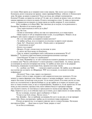 по-тъмни. Имах време да се направи план и лека закуска. Бях на път да се изкара от
болницата, когато изведнъж ми хрумна: някои superpuperbolshaya избутам от бизнеса купи
земя. Но какво да кажем за ракетата? Къде да отида, ако съборят психиатрична
болница? И какво да правя със сестра си? Аз щях да го покани да живее с мен, но той има
навика нарязани по стените на имена. И моите гипсокартон стени. Те няма да продължи
дълго, и управителя на сградата се сърди преди да загуби инерция. Е, или съзнание.
Взех телефона и се обади Diby. Бях започнал да се получи, че не разполагате с
бисквитка. Всичките й не повече уроци.
- Този човек веднъж се опита да те убие?
- Не, Не Съм.
- Тогава аз напомням: събота, все още не е приключило, и аз имам играта.
- Имам нужда от теб да направишнещо за мен, за да разберете. Можете ли да
разберете кой е купил сградата в центъра на града?
- Не е ли това трябва да направите вашия асистент?
- Тя трябва да бъде, но аз я изпратих на училище за укрити носят оръжие.
- Защо Ли? - Издигнато чичо Боб. - Онази, която е застрашена?
- С изключение на мен?
- Когато тя се върна?
- Вечерта. И утре, отново ходи на училище за деня.
- Е, светът ще бъде малко по-безопасно.
- Така че, можете да разберете кой е собственик на компанията "H и P
Industries"? Те купили стара изоставена психиатрична клиника в центъра.
- Това боклуци? И защо го е необходимо?
- Не знам. Надявайки се, че той е написан на големите размери на плочата, но там
се намаза само "Частна собственост" и много рискове с главни букви. Аз, между другото,
аз планирам да напълно игнорира тази вечер. Аз трябва да знам дали те ще разруши
болницата, изграждане на жилищен блок, градина или нещо такова.
- Е, - дълбоко дъх Чибо - помолете някой да копаят. Но трябва да се обръщаме
към всички вас да знаете, че Albuquerque РПУ не е създаден, за да видите за всяка
информация?
- Истината? Това е така, защото на странност.
Докато той не се вари, затворих и най-накрая погледна към лудницата. В този
момент в главата формира план. Нямам нужда от затвора униформа - което е жалко,
защото бих искал да видя как седи на мен. Аз не опази стената. И аз имах достъп до това,
което не е на момчетата от филма.Разбира се, че ще трябва да се върне, но веднага след
като го тъмно отново стане, аз ще се погрижа Rocket. Надявам се, че ще живея там. И това
може да има съмнение, предвид това, което забавна банда от призраци събрани
там. Колкото повече, че тази банда се присъедини по-малка сестра офицер Тафт - Sugar
Plum. Каквото и да е, аз си отбеляза наум да се помни, да се скрие косата по всяка капачка.
На път за вкъщи, получих друго съобщение от Куки s:
"Скоро аз ще бъда вкъщи. Научих много. "
Тук slavnenko. Ако аз трябваше да направя, без да го за два дни, а тя ще прекарат
своята губи, Нони, инструкторът трябва да сте получили тежка порицание.
Отидох до вратата му, и за първите няколко дни го е имало бележка. Погледнах
към вратата Рейес . Дали това се случи? Беше уморен от мен?
Аз не бих се изненадал.
 