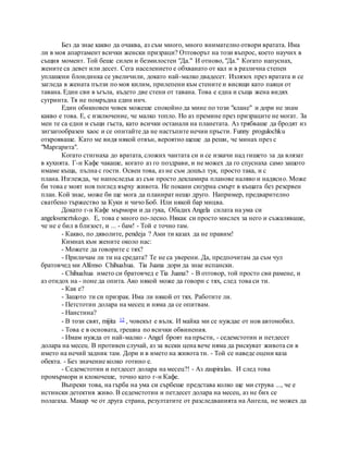 Без да знае какво да очаква, аз съм много, много внимателно отвори вратата. Има
ли в моя апартамент всички женски призраци? Отговорът на този въпрос, което научих в
същия момент. Той беше силен и безмилостен "Да." И отново, "Да." Когато напуснах,
жените са девет или десет. Сега населението е обхванато от кал и в различна степен
уплашени блондинка се увеличили, докато най-малко двадесет. Излязох през вратата и се
загледа в жената пълзи по моя килим, прилепени към стените и висящи като паяци от
тавана. Един сви в ъгъла, където две стени от тавана. Това е една и съща жена видях
сутринта. Тя не помръдна един инч.
Един обикновен човек можеше спокойно да мине по този "клане" и дори не знам
какво е това. Е, с изключение, че малко топло. Но аз премине през призраците не могат. За
мен те са едни и същи гъста, като всички останали на планетата. Аз трябваше да бродят из
зигзагообразен хаос и се опитайте да не настъпите нечии пръсти. Funny progulochku
открояваше. Като ме видя някой отвън, вероятно щеше да реши, че минах през с
"Маргарита".
Когато стигнаха до вратата, сложих чантата си и се изкачи над гишето за да влязат
в кухнята. Г-н Кафе чакаше, когато аз го поздрави, и не можех да го спуснаха само защото
имаме къща, пълна с гости. Освен това, аз не съм дошъл тук, просто така, и с
плана. Изглежда, че напоследък аз съм просто декламира планове наляво и надясно. Може
би това е моят нов поглед върху живота. Не покани сигурна смърт в къщата без резервен
план. Кой знае, може би ще мога да планират нещо друго. Например, предварително
сватбено тържество за Куки и чичо Боб. Или някой бар мицва.
Докато г-н Кафе мърмори и да гука, Обадих Angela силата на ума си
angelosmertskogo. Е, това е много по-лесно. Някак си просто мислех за него и съжаляваше,
че не е бил в близост, и ... - бам! - Той е точно там.
- Какво, по дяволите, pendeja ? Ами ти казах да не правим!
Кимнах към жените около нас:
- Можете да говорите с тях?
- Приличам ли ти на средата? Те не са уверени. Да, предпочитам да съм чул
братовчед ми Alfonso Chihuahua. Tia Juana дори да знае испански.
- Chihuahua името си братовчед е Tia Juana? - В отговор, той просто сви рамене, и
аз отидох на - поне да опита. Ако някой може да говори с тях, след това си ти.
- Как е?
- Защото ти си призрак. Има ли някой от тях. Работите ли.
- Петстотин долара на месец и няма да се опитвам.
- Наистина?
- В този свят, mijita 12 , човекът е вълк. И майка ми се нуждае от нов автомобил.
- Това е в основата, грешна по всички обвинения.
- Имам нужда от най-малко - Angel броят на пръсти, - седемстотин и петдесет
долара на месец. В противен случай, аз за всеки цена вече няма да рискуват живота си в
името на нечий задник там. Дори и в името на живота ти. - Той се наведе оцени каза
обекта. - Без значение колко готино е.
- Седемстотин и петдесет долара на месец?! - Аз zaupiralas. И след това
промърмори и клокочеше, точно като г-н Кафе.
Въпреки това, на гърба на ума си сърбеше представа колко ще ми струва ..., че е
истински детектив живо. В седемстотин и петдесет долара на месец, аз не бих се
полагаха. Макар че от друга страна, резултатите от разследванията на Ангела, не можех да
 