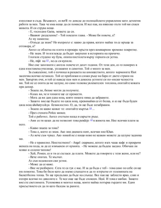използват в съда. Всъщност, аз not'll го доведе до полицейското управление като детектив
работи за мен. Така че има нещо да си помисля. И все пак, на няколко пъти той ми спаси
живота. И си струва нещо.
- Е, господин Garza, можете да си.
- Вашият разделение! - Той поклати глава. - Може би повече, а?
Аз му намигна:
- Откъде да знам? Но въпросът е: какво да правя, когато майка ти се връща за
отговора, а?
Ангел се облегна на плота и прокара пръсти през кошмарния хромово покритие.
- Не знам. И тя изглежда да бъдат закупени в историята на прачичо.
I погали студено му буза, опипа пистолета върху горната си устна.
- Не, mijit на 13 , не са си купили.
Ние сме запознати с ангела повече от десет години. От този ден, аз го намерих в
една изоставена училище, уплашени и самотни. Той е много за мен.
За съжаление, той е починал в разцвета на юношеството, когато хормоните Riot
засенчва всичко останало. Той се приближи и сложи ръце на бара от двете страни на
мен. Завъртях очи, и той се наведе към мен и докосна устните си по-ниски челюстта
ми. Той не се опита да ме целуне, но само толкова увлекателен топлина, опитайте кожата
при допир.
- Знаеш ли, бихме могли да получите.
- Казах ви, че в топките ще се премести.
- Мога да ви дам една нощ, която никога няма да забравите.
- Защото вие ще бъдете по цяла нощ, превивайки се от болка, и аз ще бъда буден
цяла нощ uhohatyvalsya безмилостно. О, да, тя ще бъде незабравим.
- Знаеш ли какво казват те: опитайте мъртъв 14 ...
- През стената Рейес живее.
Той е работил. Ангел отстъпи назад и скръсти ръце.
- Ами аз ти казах да не позволят това pendejo 15 в живота ми. Ние всички плати за
него.
- Какво знаеш за това?
- Това е, което аз знам. Ако вие двамата пеят, всички ние Khan.
- Аз вече съм чувал. Ако никой не е нищо ново не казвам можете да целуне задника
ми.
- Не е правилно. Неестествено! - Angel скарване, когато взех чаша кафе и прекрачи
жената на пода, за да се измъкнем от кухнята. - Не можеш да бъдеш заедно. Обичаш ли
мляко и солени чипове!
- Хей, Ромео, аз и ти се съгласи да плати. Можете да говорите с тези жени, или не?
- Вече опитах. Те мълчат.
Аз съм недоволен сви устни.
- Може да се каже.
- Вие не разбирате. Сега те са тук с вас. И за да бъда с теб - това само по себе си ще
им помогне. Това би било като да вземе слънцето и да го изтръгне от големината на
баскетболна топка. Тя ще продължи да бъде на слънце. Все пак ще заблести ярко, сляп и
изгори всичко по дяволите е. Те все още ще бъде спокоен. Heal. И това е шибан. Защото
вие сте светлината. Успокоява и ментол неща, които майка потърка гърдите ми. Един
присъствието си да ги като балсам за раните.
 