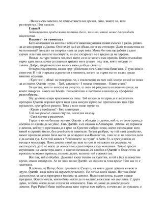 - Винаги съм мислил, че присъствието ми дразни. Ами, знаете ли, като
разтворител. Или напалм.
Глава 8
Забавлението продължава толкова дълго, колкото някой може да освободи
яйцеклетка.
Надписът на тениската
Като обяснение на ангела с нейните шикозни умения пикап смисъл е рядка, реших
да се консултира с Джема. Опитах се да й се обади, но тя не отговори. Дали тя наистина не
ме познаваш? Ангелът на смъртта няма да спре това. Може би това ще работи с един
скучен или тъпа ангелът на смъртта, но със сигурност не е вредно да ме харесва.
Някъде да тури чашата ми, взех якето си и се запъти към вратата, близо стъпвайки
върху една жена, която се спусна в краката ми и сгушен под тази, която висеше от
тавана. Добре, апартамента ми никога няма да бъде същото.
Отваряне на вратата, видях друг убийствен пич. Само това беше жив. С руса коса и
сини очи. И той открадна сърцето ми в момента, когато за първи път го видях преди
няколко седмици.
- Куентин! - Aloud ме поздрави, че, с изключение на мен най-много, никой не може
да се оцени. Quentin глухи. - Хей, слънцето - I показа признаци. - Какво става?
За щастие, когато ангелът на смъртта, аз знам от раждането на всички езици, на
които говореше някога на Земята. Включително и подписан в цялото му прекрасно
разнообразие.
Shy усмивка озари красивото му лице. Той кимна за поздрав, и аз веднага го
прегърна. Quentin изриват врата ми и една минута здраво ме притисна към нея. При
пускането, прегърбени рамене. Това е ясно нещо претегля.
- Какъв е проблема? - Бях притеснен .
Той сви рамене, сякаш смутен, погледна надолу.
- Сега всичко е различно.
Гърдите ми ме болеше всичко. Quentin е обладан от демон, който, от своя страна, е
обсебен от идеята да ме убие. Така Quentin и се озовава в Албакърки. Artemis се справиха
с демона, който го притежава, и в края на Куентин събуди нещо, което изглеждаше като
някой в странно място, без семейство и приятели. Тогава разбрах, че той няма семейство,
нямат приятели, които биха могли да се върнат във Вашингтон, така че аз го попитахдали
е да остана тук. Сега той живее в "Училището за глухи" в Santa Fe, а през уикенда се
връща в манастира. Поне докато някой не знае за това и не кажете на сестрите, че
шестнадесет дете не могат да живеят под един покрив с куп монахини. Това е просто
игуменката на манастира, както и всички останали, се влюбих в Quentin и беше готов да
прекъсне всякакви правила, толкова дълго, колкото той е живял там.
Все пак, той е обсебен. Демонът взеха тялото на Куентин, и той е бил за известно
време, сякаш изхвърлен. Аз не знам колко Quentin си спомня за това време. Или как го е
засегната.
В демона, че Позар, беше причината. Същото, на която други демони живеят в
други. Quentin видя света на свръхестественото. По-точно доста малко. Но това беше
достатъчно, за да се превърне в мишена за демони. Видя сиви петна, където имаше
призраци. Всички онези, които биха могли да го видите, виж също ми светлина. С други
думи, те биха могли да ме отличи от останалите. Така че, може да доведе до мен
демони. Papa Рейес I беше необходима като портал към небето, и очевидно се нуждаем, е
 