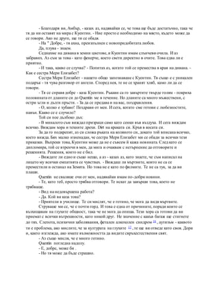 - Благодаря ви, Амбър, - казах аз, надявайки се, че това ще бъде достатъчно, така че
тя да ни оставят на мира с Куентин. - Ние просто е необходимо на място, където може да
се говори. Ако не друго, ще ти се обадя.
- На " Добре, - тя ахна, преизпълнен с новопридобитата любов.
Да, плува - знаем.
Седнахме на дивана в земни цветове, и Куентин имам слънчеви очила. И аз
забравих. Аз съм за това - като фенерче, което свети директно в очите. Това едва ли е
приятно.
- И така, какво се случва? - Попитах аз, когато той се премества в края на дивана. -
Как е сестра Мери Елизабет?
Сестра Мери Елизабет - нашето общо запознаване с Куентин. Тя също е с уникален
подарък - тя чува разговор от ангели. Според нея, те не се хранят хляб, камо ли да се
говори.
- Тя се справя добре - каза Куентин. Ръкави са го завъртите твърде голям - покриха
половината от дланите си до Quentin ме в течение. Но дланите са много мъжествени, с
остри ъгли и дълги пръсти. - За да се предава и на вас, поздравления.
- О, колко е хубаво! Поздрави от мен. И сега, когато сме готови с любезностите,
навън. Какво се е случило?
Той си пое дълбоко дъх:
- В миналото съм виждал призраци само като сенки във въздуха. И сега виждам
всичко. Виждам хора и техните дрехи. Dirt на краката си. Кръв в косата си.
За да го подкрепят, аз си сложа ръката на коляното си, докато той вписана всичко,
което вижда. Бях малко изненадан, че сестра Мери Елизабет ми се обади за всички тези
приказки. Въпреки това, Куентин може да не е съвсем й кажа новината. След като се
дипломира, той се втренчи в мен, да мига и очаквам с нетърпение да отговорите и
решенията. Решения, които не е бил.
- Виждате ли едно и също нещо, а аз - казах аз, като знаете, че съм написал на
лицето му всички емпатията се чувствах. - Виждаш ли мъртвите, които не са се
преместили и останал на Земята. Но това не е като по филмите. Те не са тук, за да ви
плаши.
Quentin не сваляше очи от мен, надявайки имам по-добри новини.
- Те, като теб, просто трябва отговори. Те искат да завърши това, което не
трябваше.
- Вид на недовършена работа?
- Да. Кой ви каза това?
- Приятели в училище. Те си мислят, че е готино, че мога да видя мъртвите.
Струваше ми се, че е почти горд. И това е една от причините, поради които се
възхищавам на глухите общност, така че не мога да опиша. Тези хора са готови да ви
приемат с всички вътрешности, като никой друг. Не значение с какъв багаж ще стигнете
до тях. Слепота, психични заболявания, фетален алкохолен синдром 16 , аутизъм - каквото
ти е проблема, ако мислите, че за културата на глухите 17 , те ще ви отведе като своя. Дори
и, както изглежда, ако имате възможността да видите свръхестествения свят.
- Аз също мисля, че е много готино.
Quentin погледна надолу.
- Е, добре, може би .
- Но тя може да бъде страшно.
 