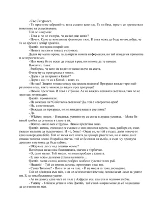 - Със Сигурност.
- Ти просто не забравяйте: те са същите като нас. Те ни бяха, просто се премества в
ново ниво на съществуване.
Той се намръщи:
- Това е, че не им пука, че са все още живи?
- Почти. Само те вече нямат физическо тяло. И това може да бъде много добре, че
те не пречат с добър приятел.
Quentin погледна покрай мен.
- Никога не съм и това се е случило.
Дадох му малко време, за да отрази новата информация, но той изведнъж примигна
и се втренчи в мен.
- Или може би те искат да отидат в рая, но не мога да те намеря.
Поклатих глава:
- Разбирам, че като ме видят от всяко кътче на света.
Очите му се превърнаха в чинии.
- Дори и да го правят в Китай?
- Дори и ако те са в Китай, - казах аз.
- Но как? Защото тогава между вас цялата планета! Призраци виждат чрез най-
различни неща, както можем да видим през призраци?
- Нямам представа. И това е странно. Аз не виждам неговата светлина, така че не
знам как го виждате.
Quentin промъкнали:
- Не виждаш ли? Собствена светлина? Да, той е невероятно ярка!
- Не, аз не виждам.
- Виждаш ли призраци, но не виждате вашата светлина?
- Да.
- Wildness някои. - Изведнъж, устните му се свиха в лукава усмивка. - Може би
някой трябва да се копае в главата ти.
- Всичко около мен е трудно. Нямам представа защо.
Quentin кимна, очевидно се съгласи с мен спомена хората, така, разбира се, имах
ужасен желание да гъделичкане. И - о, боже! - Оказа се, че той е гъдел, дори повече от
едно новородено бебе. Той се засмя и се опита да прокара ръцете ми, но аз няма да се
откажа толкова лесно. В крайна сметка, той се бе свила на кълбо, и смях му прозвуча
дрезгаво и не може да бъде хубаво.
- Шегуваш ли се над лошото момче?
Погледнах назад към бисквитката, окачен с торбички.
- О, само малко. Той мисли, че имам проблем с главата.
- Е, ако искам да взема страна на някого ...
Quentin засмя силно, когато разбрах особено чувствителен ръб.
- Haaaatit! - Той се призна за мека, приглушен глас яке.
- Стига Толкова? - Попитах аз на глас. - И не мисля за това, господине.
Той не погледна към мен, и аз не се използват жестове, затова казах само за ушите
им. Е, за това бисквитки ушите.
- Аз ни донесе една част от пиле с Алфредо сос, спагети и чесново хлебче.
- Yummy - I облиза устни и нека Quentin, той е най-накрая може да се подходящо
да се извини на мен.
 