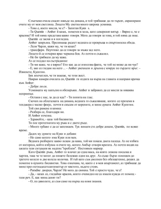 Слънчеви очила снасят някъде на дивана, и той трябваше да ги търсят, екранирани
очите му от моя светлина. Лицето Му светна много широка усмивка.
- Това е, което мисля, че е? - Запитан Куки s.
- Тя Quentin - Amber й казах, пометен в хола, като северният вятър. - Вярно е, че е
красива? И той няма представа какво говоря. Мога да говоря за това, и той няма да знае.
Quentin се засмя и я погледна.
Amber замръзна. Преливаща радост веднага се превръща в смъртоносна обида.
- Леля Чарли, кажи му, че ти казах?
- трансфери. Неучтиво да се говори за мъжа зад него.
Лицето й се изчерви ярко червена боя. Аз почти я съжалил.
- Не би трябвало да му каже.
Аз се поддал на състрадание:
- Тя ми каже, че е вярно? Ето как да се използва факта, че той не може да ви чуе?
- Е, ако аз гледам на него ... - Amber увехнали и дръпна с юмрук по гърдите кръг: -
Извинете, Куентин.
Бях впечатлен, че тя знаеше, че този жест.
Накрая намери очилата си, Quentin ги издига на върха на главата и направи крачка
към Amber:
- Добре ли си.
Усмивката му напълно я обезоръжи. Amber и забравих да се мисли за някаква
неприязън.
- Остани с нас, за да се яде? - Тя попита на глас.
Скочих на облегалката на дивана, веднага го съжаляваше, когато се приземи в
тенджера с малко фикус, почти я скъсам от корените, и мине думата Amber Куентин.
Той сви рамене и кимна:
- Разбира се, благодаря ви.
И Amber изчезна.
- Здравейте, - каза той бисквитка.
Тя пое протегнатата му ръка и с двете ръце.
- Много хубаво е да се запознаем. Тук винаги сте добре дошли, Quentin, по всяко
време.
Дадох му думите на Куки и добавя:
- Но само когато има Куки или мен.
Веднага разбирате какво искам да кажа, той ми показа двата палеца. Аз не избяга
от интереса, който избухна в очите му, когато Амбър отвори вратата. Аз почти видях на
цялата тази ситуация як надпис "проблем". Постоянен маркер.
Като Quentin ръка, Amber го влачат до една маса, на която лежаха писалка и
хартия, така че те могат да пишете бележки един на друг. Аз също бързо понижен до
третото колело в две колела количка. И тъй като съм уволнен без обезщетение, реших да
помогне в кухнята бисквитки. Това означава, че, както е в моя апартамент, аз трябваше да
мине през петнадесетсантиметър от мястото, където стоях.
- Paradise дворци, Чарли! Не мога да свикна. Той е просто чудо, че е!
- Да, - казах аз, гледайки красив, които очевидно не са имали нужда от помощ -
тази реч. Е, как мина денят ти?
- О, по дяволите, аз съм само на върха на нови знания.
 