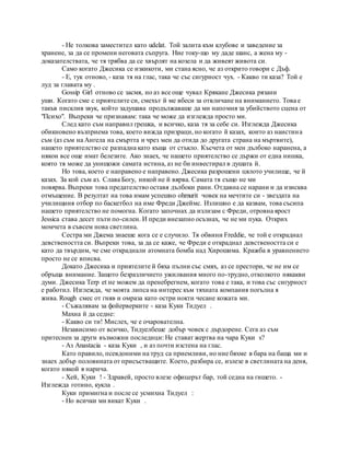 - Не толкова заместител като udelat. Той залита към клубове и заведение за
хранене, за да се промени неговата съпруга. Ние току-що му даде шанс, а жена му -
доказателствата, че тя трябва да се хвърлят на козела и да живеят живота си.
Само когато Джесика се изкикоти, ми стана ясно, че аз открито говори с Дъф.
- Е, тук отново, - каза тя на глас, така че със сигурност чух. - Какво ти каза? Той е
луд за главата му .
Gossip Girl отново се засмя, но аз все още чувал Крякане Джесика рязани
уши. Когато сме с приятелите си, смехът й ме вбеси за отвличане на вниманието. Това е
такъв писклив звук, който задушава продължаваше да ми напомня за убийството сцена от
"Психо". Въпреки че признавам: така че може да изглежда просто ми.
След като съм направил грешка, и всичко, каза тя за себе си. Изглежда Джесика
обикновено възприема това, което вижда призраци, но когато й казах, които аз наистина
съм (аз съм на Ангела на смъртта и чрез мен да отида до другата страна на мъртвите),
нашето приятелство се разпадна като къща от стъкло. Късчета от мен дълбоко наранена, а
някои все още имат белезите. Ако знаех, че нашето приятелство се държи от една нишка,
която тя може да унищожи самата истина, аз не би инвестирал в душата й.
Но това, което е направено е направено. Джесика разрошени цялото училище, че й
казах. За кой съм аз. Слава Богу, никой не й вярва. Самата тя също не ми
повярва. Въпреки това предателство оставя дълбоки рани. Отдавна се нарани и да изисква
отмъщение. В резултат на това имам успешно ohmurit човек на мечтите си - звездата на
училищния отбор по баскетбол на име Фреди Джеймс. Излишно е да казвам, това съсипа
нашето приятелство не помогна. Когато започнах да излизам с Фреди, отровна ярост
Jessica става десет пъти по-силен. И преди внезапно осъзнах, че не ми пука. Открих
момчета в съвсем нова светлина.
Сестра ми Джема знаеше кога се е случило. Тя обвини Freddie, че той е откраднал
девствеността си. Въпреки това, за да се каже, че Фреди е откраднал девствеността си е
като да твърдим, че сме откраднали атомната бомба над Хирошима. Кражба в уравнението
просто не се вписва.
Докато Джесика и приятелите й бяха пълни със смях, аз се престори, че не им се
обръща внимание. Защото безразличието ужилвания много по-трудно, отколкото някакви
думи. Джесика Terp et не можем да пренебрегнем, когато това е така, и това със сигурност
е работил. Изглежда, че моята липса на интерес към тяхната компания погълна я
жива. Rough смес от гняв и омраза като остри нокти чесане кожата ми.
- Съжалявам за фойерверките - каза Куки Тидуел .
Махна й да седне:
- Какво си ти! Мислех, че е очарователна.
Независимо от всичко, Тидуелбеше добър човек с дърдорене. Сега аз съм
притеснен за други възможни последици: Не стават жертва на чара Куки s?
- Аз Anastacia - каза Куки , и аз почти изстена на глас.
Като правило, псевдоними на труд са приемливи, но ние бяхме в бара на баща ми и
знаех добър половината от присъстващите. Което, разбира се, излезе в светлината на деня,
когато някой я нарича.
- Хей, Куки ! - Здравей, просто влезе офицерът бар, той седна на гишето. -
Изглежда готино, кукла .
Куки примигна и после се усмихна Тидуел :
- Но всички ми викат Куки .
 