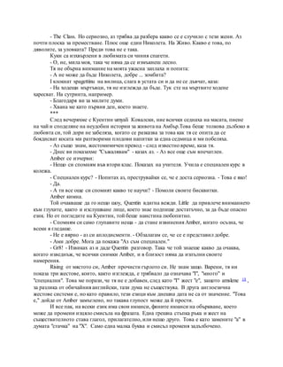 - The Class. Но сериозно, аз трябва да разбера какво се е случило с тези жени. Аз
почти плоска за преместване. Плюс още един Николета. На Живо. Какво е това, по
дяволите, за уловката? Преди това не е така.
Куки са изхвърлени в любимата си чиния спагети.
- О, не, мила моя, така че няма да се измъкнеш лесно.
Тя не обърна внимание на моята ужасна заплаха и попита:
- А не може да бъде Николета, добре ... зомбита?
I клокнат spagettinu на вилица, слага в устата си и да не се дъвчат, каза:
- На ходещи мъртъвци, тя не изглежда да бъде. Тук сте на мъртвите ходене
харесват. На сутринта, например.
- Благодаря ви за милите думи.
- Хвана ме като първия ден, което знаете.
***
След вечеряхме с Куентин umyali Ковалски, ние всички седнаха на масата, пиене
на чай и споделяне на неудобни истории за живота на Амбър.Това беше толкова дълбоко в
любовта си, той дори не забеляза, когато се разказва за това как тя се опита да се
боядисват косата ми разтворими плодови напитки за една седмица и ми побеляха.
- Аз също знам, жестомимичен превод - след известно време, каза тя.
- Днес ви показахме "Съжалявам" - казах аз. - Аз все още съм впечатлен.
Amber се изчерви:
- Нещо си спомням във втори клас. Показах на учителя. Учила е специален курс в
колежа.
- Специален курс? - Попитах аз, преструвайки се, че е доста сериозна. - Това е яко!
- Да.
- А ти все още си спомнят какво те научи? - Помоли своите бисквитки.
Amber кимна.
Той очакваше да го нещо шоу, Quentin вдигна вежди. Little да привлече вниманието
към глухите, както и изслушване лице, което знае подпише достатъчно, за да бъде опасно
език. Но от погледите на Куентин, той беше наистина любопитно.
- Спомням си само глупавите неща - да стане извинения Amber, когато осъзна, че
всеки я гледаше.
- Не е вярно - аз си аплодисменти. - Обзалагам се, че се е представил добре.
- Ами добре. Мога да покажа "Аз съм специален."
- Gr8! - Извиках аз и даде Quentin разговор. Така че той знаеше какво да очаква,
когато изведнъж, че всички снимки Amber, и в близост няма да изпълни своите
намерения.
Rising от мястото си, Amber прочисти гърлото си. Не знам защо. Варени, тя ни
показа три жестове, които, както изглежда, е трябвало да означава "I", "много" и
"специални". Това ме порази, че тя не е добавен, след като "I" жест "е", защото amslene 18 ,
за разлика от обичайния английски, тази дума не съществува. В друга англоезична
жестове системи е, но като правило, тези езици към днешна дата не са от значение. "Това
е," дойде от Amber замъглено, но такава глупост може да й прости.
И все пак, на всеки език има свои нюанси, фините нюанси на объркване, което
може да промени изцяло смисъла на фразата. Една грешна стъпка ръка и жест на
съществителното става глагол, прилагателно, или нещо друго. Това е като замените "а" в
думата "стачка" на "Х". Само една малка буква и смисъл променя задълбочено.
 