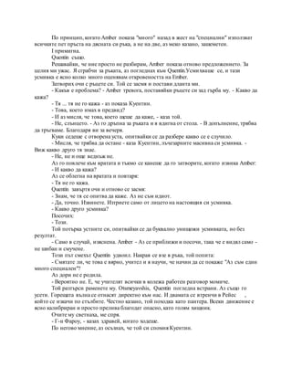 По принцип, когато Amber показа "много" назад в жест на "специални" използват
всичките пет пръста на дясната си ръка, а не на две, аз меко казано, зашеметен.
I примигна.
Quentin също.
Решавайки, че ние просто не разбирам, Amber показа отново предложението. За
целия ми ужас. Я сграбчи за ръката, аз погледнах към Quentin.Усмихваше се, и тази
усмивка е ясно колко много оценявам откровеността на Ember.
Затворих очи с ръцете си. Той се засмя и постави дланта ми.
- Какъв е проблема? - Amber тревога, поставяйки ръцете си зад гърба му. - Какво да
кажа?
- Тя ... тя не го кажа - аз показа Куентин.
- Това, което имах в предвид?
- И аз мисля, че това, което щеше да каже, - каза той.
- Не, слънцето. - Аз го дръпна за ръката и я вдигна от стола. - В допълнение, трябва
да тръгваме. Благодаря ви за вечеря.
Куки седеше с отворена уста, опитвайки се да разбере какво се е случило.
- Мисля, че трябва да остане - каза Куентин, лъчезарните масивна си усмивка. -
Виж какво друго тя знае.
- Не, не и още веднъж не.
Аз го повлече към вратата и тъкмо се канеше да го затворите, когато извика Amber:
- И какво да кажа?
Аз се облегна на вратата и повтаря:
- Тя не го кажа.
Quentin завъртя очи и отново се засмя:
- Знам, че тя се опитва да каже. Аз не съм идиот.
- Да, точно. Извинете. Изтриете само от лицето на настоящия си усмивка.
- Какво друго усмивка?
Посочих:
- Този.
Той потърка устните си, опитвайки се да буквално унищожи усмивката, но без
резултат.
- Само в случай, изяснена. Amber - Аз се приближи и посочи, така че е видял само -
не шибан и смучене.
Този път смехът Quentin удвоил. Накрая се взе в ръка, той попита:
- Смятате ли, че това е вярно, учител и я научи, че начин да се покаже "Аз съм един
много специален"?
Аз дори не е родила.
- Вероятно не. Е, че учителят всички в колежа работен разговор момиче.
Той разтърси раменете му. Otsmeyavshis, Quentin погледна встрани. Аз също го
усети. Горещата вълна се отнасят директно към нас. И двамата се втренчи в Рейес ,
който се изкачи по стълбите. Честно казано, той походка като пантера. Всеки движение е
ясно калибриран и просто прелива благодат опасно, като голям хищник.
Очите му светнаха, ме спря.
- Г-н Фароу, - казах здравей, когато ходеше.
По негово мнение, аз осъзнах, че той си спомня Куентин.
 