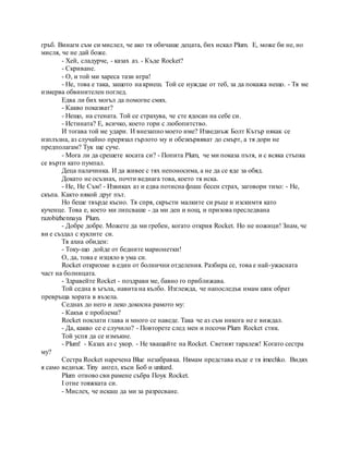 гръб. Винаги съм си мислел, че ако тя обичаше децата, бих искал Plum. Е, може би не, но
мисля, че не дай боже.
- Хей, сладурче, - казах аз. - Къде Rocket?
- Скриване.
- О, и той ми хареса тази игра!
- Не, това е така, защото на криеш. Той се нуждае от теб, за да покажа нещо. - Тя ме
измерва обвинителен поглед.
Едва ли бих могъл да помогне смях.
- Какво показват?
- Нещо, на стената. Той се страхува, че сте ядосан на себе си.
- Истината? Е, всичко, което гори с любопитство.
И тогава той ме удари. И внезапно моето име? Изведнъж Болт Кътър някак се
изплъзна, аз случайно прерязал гърлото му и обезкървяват до смърт, а тя дори не
предполагам? Тук ще суче.
- Мога ли да срешете косата си? - Попита Plum, че ми показа пътя, и с всяка стъпка
се върти като пумпал.
Деца палачинка. И да живее с тях непоносима, а не да се яде за обяд.
Докато не осъзнах, почти веднага това, което тя иска.
- Не, Не Съм! - Извиках аз и едва потисна флаш бесен страх, заговори тихо: - Не,
скъпа. Както някой друг път.
Но беше твърде късно. Тя спря, скръсти малките си ръце и изскимтя като
кученце. Това е, което ми липсваше - да ми ден и нощ, и призова преследвана
razobizhennaya Plum.
- Добре добре. Можете да ми гребен, когато открия Rocket. Но не ножици! Знам, че
ви е създал с куклите си.
Тя ахна обиден:
- Току-що дойде от бедните марионетки!
О, да, това е изцяло в ума си.
Rocket открихме в един от болнични отделения. Разбира се, това е най-ужасната
част на болницата.
- Здравейте Rocket - поздрави ме, бавно го приближава.
Той седна в ъгъла, навита на кълбо. Изглежда, че напоследък имам шик обрат
превръща хората в възела.
Седнах до него и леко докосна рамото му:
- Какъв е проблема?
Rocket поклати глава и много се наведе. Така че аз съм никога не е виждал.
- Да, какво се е случило? - Повторете след мен и посочи Plum Rocket стик.
Той успя да се измъкне.
- Plum! - Казах аз с укор. - Не хващайте на Rocket. Светият таралеж! Когато сестра
му?
Сестра Rocket наречена Blue незабравка. Нямам представа къде е тя imechko. Видях
я само веднъж. Tiny ангел, къси Боб и unitard.
Plum отново сви рамене събра Поук Rocket.
I отне тояжката си.
- Мислех, че искаш да ми за разресване.
 